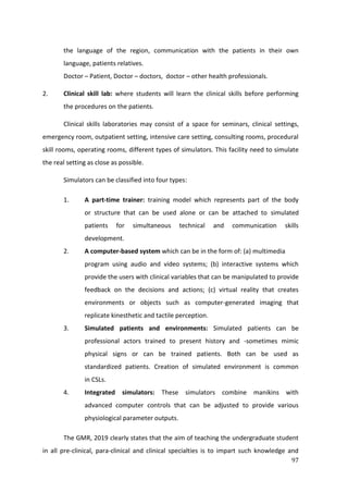97
the language of the region, communication with the patients in their own
language, patients relatives.
Doctor – Patient, Doctor – doctors, doctor – other health professionals.
2. Clinical skill lab: where students will learn the clinical skills before performing
the procedures on the patients.
Clinical skills laboratories may consist of a space for seminars, clinical settings,
emergency room, outpatient setting, intensive care setting, consulting rooms, procedural
skill rooms, operating rooms, different types of simulators. This facility need to simulate
the real setting as close as possible.
Simulators can be classified into four types:
1. A part-time trainer: training model which represents part of the body
or structure that can be used alone or can be attached to simulated
patients for simultaneous technical and communication skills
development.
2. A computer-based system which can be in the form of: (a) multimedia
program using audio and video systems; (b) interactive systems which
provide the users with clinical variables that can be manipulated to provide
feedback on the decisions and actions; (c) virtual reality that creates
environments or objects such as computer-generated imaging that
replicate kinesthetic and tactile perception.
3. Simulated patients and environments: Simulated patients can be
professional actors trained to present history and -sometimes mimic
physical signs or can be trained patients. Both can be used as
standardized patients. Creation of simulated environment is common
in CSLs.
4. Integrated simulators: These simulators combine manikins with
advanced computer controls that can be adjusted to provide various
physiological parameter outputs.
The GMR, 2019 clearly states that the aim of teaching the undergraduate student
in all pre-clinical, para-clinical and clinical specialties is to impart such knowledge and
 