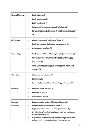 99
General Surgery · Basic suturing (I)
· Basic wound care (I)
· Basic bandaging (I)
· Incision and drainage of superficial abscess (I)
· Early management of trauma (I) and trauma life support
(D)
Orthopedics · Application of basic splints and slings (I)
· Basic fracture and dislocation management (O)
· Compression bandage (I)
Gynecology · Per Speculum (PS) and Per Vaginal (PV) examination (I)
· Visual Inspection of Cervix with Acetic Acid (VIA) (O)
· Pap Smear (I)
· Intra- Uterine Contraceptive Device (IUCD) insertion &
removal (I)
Obstetrics · Obstetrics examination (I)
· Episiotomy (I)
· Normal labor and delivery (including partogram) (I)
Pediatrics · Neonatal resuscitation (D)
· Pediatric IV line (I)
· Intraosseous line (O)
Forensic
Medicine
· Documentation and certification of trauma (I)
· Diagnosis and certification of death (D)
· Legal formalities related to emergency cases (D)
· Certification of medical-legal cases e.g. Age estimation,
sexual assault etc. (D)
· Establishing communication in medico-legal cases with
police, public health authorities, other concerned
 