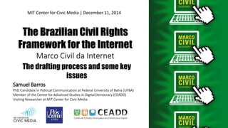 The Brazilian Civil Rights
Framework for the Internet
Marco Civil da Internet
Samuel Barros
PhD Candidate in Political Communication at Federal University of Bahia (UFBA)
Member of the Center for Advanced Studies in Digital Democracy (CEADD)
Visiting Researcher at MIT Center for Civic Media
MIT Center for Civic Media | December 11, 2014
The drafting process and some key
issues
 
