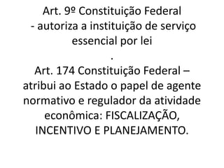 Art. 9º Constituição Federal
- autoriza a instituição de serviço
essencial por lei
.
Art. 174 Constituição Federal –
atribui ao Estado o papel de agente
normativo e regulador da atividade
econômica: FISCALIZAÇÃO,
INCENTIVO E PLANEJAMENTO.
 