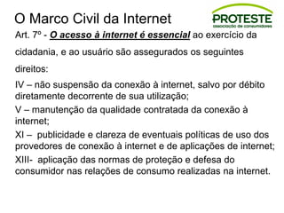 O Marco Civil da Internet
Art. 7º - O acesso à internet é essencial ao exercício da
cidadania, e ao usuário são assegurados os seguintes
direitos:
IV – não suspensão da conexão à internet, salvo por débito
diretamente decorrente de sua utilização;
V – manutenção da qualidade contratada da conexão à
internet;
XI – publicidade e clareza de eventuais políticas de uso dos
provedores de conexão à internet e de aplicações de internet;
XIII- aplicação das normas de proteção e defesa do
consumidor nas relações de consumo realizadas na internet.
 