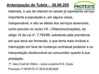 Antecipação de Tutela - 26.06.205
Ademais, o uso de internet no celular já representa serviço
importante à população e, em alguns casos,
indispensável, e não se afasta dos serviços essenciais,
como previsto no inciso VII - (Telecomunicações), do
artigo 10 da Lei nº. 7.783/89, sobretudo pela premência
em que deve ser fornecido, o que torna mais inviável a
interrupção em face de mudança contratual posterior e ou
interpretação desfavorável ao consumidor quanto à sua
prestação.
1ª. Vara Cível de Vitória – Juíza Lucianne K.S. Costa
Processo nº 0019173-17.2015.8.08.0024
 
