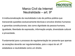 Marco Civil da Internet
Neutralidade – art. 9º
A institucionalização da neutralidade é ato de política pública que
transcende questões exclusivamente técnicas e envolve direitos humanos
e garantias constitucionais, tais como dignidade da pessoa humana,
igualdade, liberdade de expressão, informação ampla, diversidade cultural
e privacidade.
Fundamental para o processo de regulamentação ter presente que apenas
as exceções deverão ser regulamentadas, pois o caput do art. 9º
estabelece a neutralidade como um direito.
 