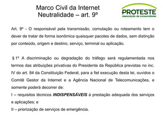 Art. 9º - O responsável pela transmissão, comutação ou roteamento tem o
dever de tratar de forma isonômica quaisquer pacotes de dados, sem distinção
por conteúdo, origem e destino, serviço, terminal ou aplicação.
§1º A discriminação ou degradação do tráfego será regulamentada nos
termos das atribuições privativas do Presidente da República previstas no inc.
IV do art. 84 da Constituição Federal, para a fiel execução desta lei, ouvidos o
Comitê Gestor da Internet e a Agência Nacional de Telecomunicações, e
somente poderá decorrer de:
I – requisitos técnicos INDISPENSÁVEIS à prestação adequada dos serviços
e aplicações; e
II – priorização de serviços de emergência.
Marco Civil da Internet
Neutralidade – art. 9º
 
