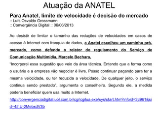 Atuação da ANATEL
Para Anatel, limite de velocidade é decisão do mercado
:: Luís Osvaldo Grossmann
:: Convergência Digital :: 06/06/2013
Ao desistir de limitar o tamanho das reduções de velocidades em casos de
acesso à Internet com franquia de dados, a Anatel escolheu um caminho pró-
mercado, como defende o relator do regulamento do Serviço de
Comunicação Multimídia, Marcelo Bechara.
“Incorporei essa sugestão que veio da área técnica. Entendo que a forma como
o usuário e a empresa vão negociar é livre. Posso continuar pagando para ter a
mesma velocidade, ou ter reduzida a velocidade. De qualquer jeito, o serviço
continua sendo prestado”, argumenta o conselheiro. Segundo ele, a medida
poderia beneficiar quem usa muito a Internet.
http://convergenciadigital.uol.com.br/cgi/cgilua.exe/sys/start.htm?infoid=33961&si
d=4#.U-2MebxdV3b
 