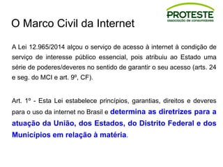 O Marco Civil da Internet
A Lei 12.965/2014 alçou o serviço de acesso à internet à condição de
serviço de interesse público essencial, pois atribuiu ao Estado uma
série de poderes/deveres no sentido de garantir o seu acesso (arts. 24
e seg. do MCI e art. 9º, CF).
Art. 1º - Esta Lei estabelece princípios, garantias, direitos e deveres
para o uso da internet no Brasil e determina as diretrizes para a
atuação da União, dos Estados, do Distrito Federal e dos
Municípios em relação à matéria.
 