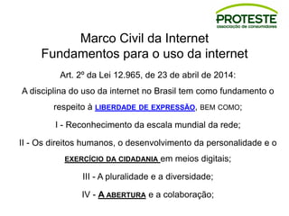 Marco Civil da Internet
Fundamentos para o uso da internet
Art. 2º da Lei 12.965, de 23 de abril de 2014:
A disciplina do uso da internet no Brasil tem como fundamento o
respeito à LIBERDADE DE EXPRESSÃO, BEM COMO;
I - Reconhecimento da escala mundial da rede;
II - Os direitos humanos, o desenvolvimento da personalidade e o
EXERCÍCIO DA CIDADANIA em meios digitais;
III - A pluralidade e a diversidade;
IV - A ABERTURA e a colaboração;
 