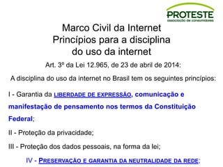 Marco Civil da Internet
Princípios para a disciplina
do uso da internet
Art. 3º da Lei 12.965, de 23 de abril de 2014:
A disciplina do uso da internet no Brasil tem os seguintes princípios:
I - Garantia da LIBERDADE DE EXPRESSÃO, comunicação e
manifestação de pensamento nos termos da Constituição
Federal;
II - Proteção da privacidade;
III - Proteção dos dados pessoais, na forma da lei;
IV - PRESERVAÇÃO E GARANTIA DA NEUTRALIDADE DA REDE;
 