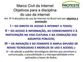Marco Civil da Internet
Objetivos para a disciplina
do uso da internet
Art. 4º A disciplina do uso da internet no Brasil tem por objetivo a
promoção:
I – DO DIREITO DE ACESSO À INTERNET A TODOS;
II – DO ACESSO À INFORMAÇÃO, AO CONHECIMENTO E À
PARTICIPAÇÃO NA VIDA CULTURAL E NA CONDUÇÃO DOS
ASSUNTOS PÚBLICOS;
III – DA INOVAÇÃO E DO FOMENTO À AMPLA DIFUSÃO DE
NOVAS TECNOLOGIAS E MODELOS DE USO E ACESSO; e
IV – da adesão a padrões tecnológicos abertos que permitam a
comunicação, a acessibilidade e a interoperabilidade entre
aplicações e bases de dados.
 
