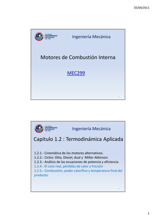 03/04/2011
1
Motores de Combustión Interna
MEC299
Ingeniería Mecánica
1
Ingeniería Mecánica
1.2.1.- Cinemática de los motores alternativos.
1.2.2.- Ciclos: Otto, Diesel, dual y Miller-Atkinson.
1.2.3.- Análisis de las ecuaciones de potencia y eficiencia.
1.2.4.- El ciclo real, pérdidas de calor y fricción
1.2.5.- Combustión, poder calorífico y temperatura final del
producto.
Capitulo 1.2 : Termodinámica Aplicada
2
 