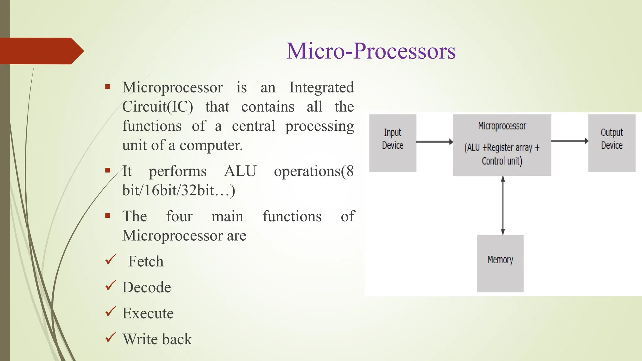 Micro-Processors
 Microprocessor is an Integrated
Circuit(IC) that contains all the
functions of a central processing
unit of a computer.
 It performs ALU operations(8
bit/16bit/32bit…)
 The four main functions of
Microprocessor are
 Fetch
 Decode
 Execute
 Write back
 