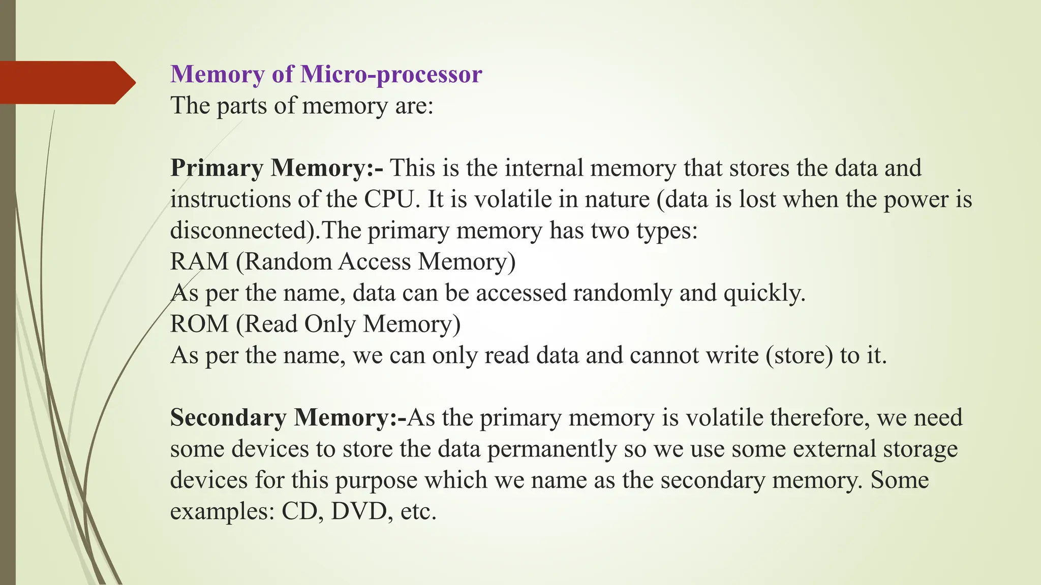 Memory of Micro-processor
The parts of memory are:
Primary Memory:- This is the internal memory that stores the data and
instructions of the CPU. It is volatile in nature (data is lost when the power is
disconnected).The primary memory has two types:
RAM (Random Access Memory)
As per the name, data can be accessed randomly and quickly.
ROM (Read Only Memory)
As per the name, we can only read data and cannot write (store) to it.
Secondary Memory:-As the primary memory is volatile therefore, we need
some devices to store the data permanently so we use some external storage
devices for this purpose which we name as the secondary memory. Some
examples: CD, DVD, etc.
 