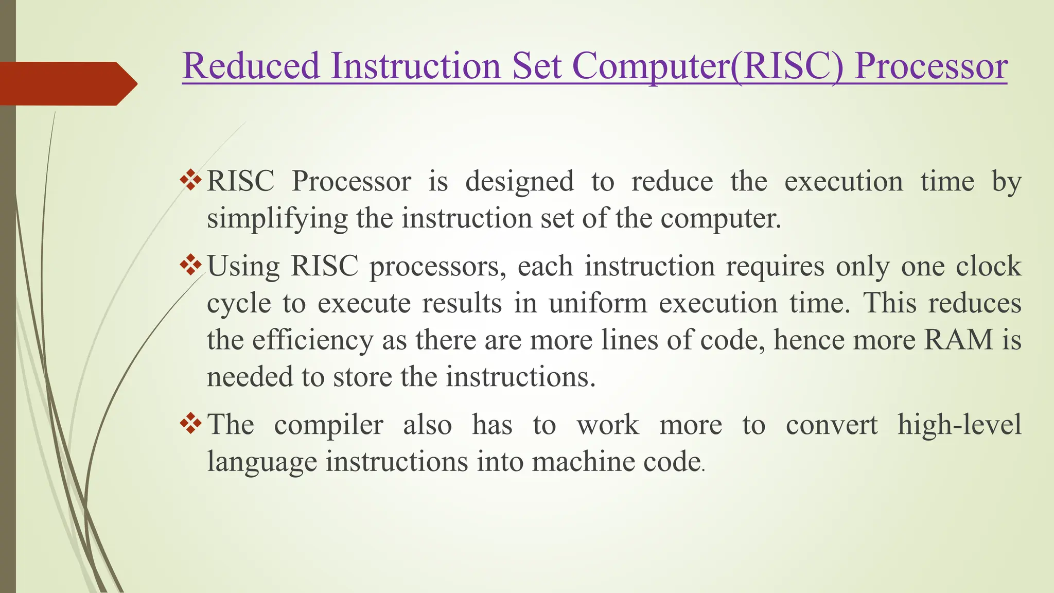 Reduced Instruction Set Computer(RISC) Processor
RISC Processor is designed to reduce the execution time by
simplifying the instruction set of the computer.
Using RISC processors, each instruction requires only one clock
cycle to execute results in uniform execution time. This reduces
the efficiency as there are more lines of code, hence more RAM is
needed to store the instructions.
The compiler also has to work more to convert high-level
language instructions into machine code.
 