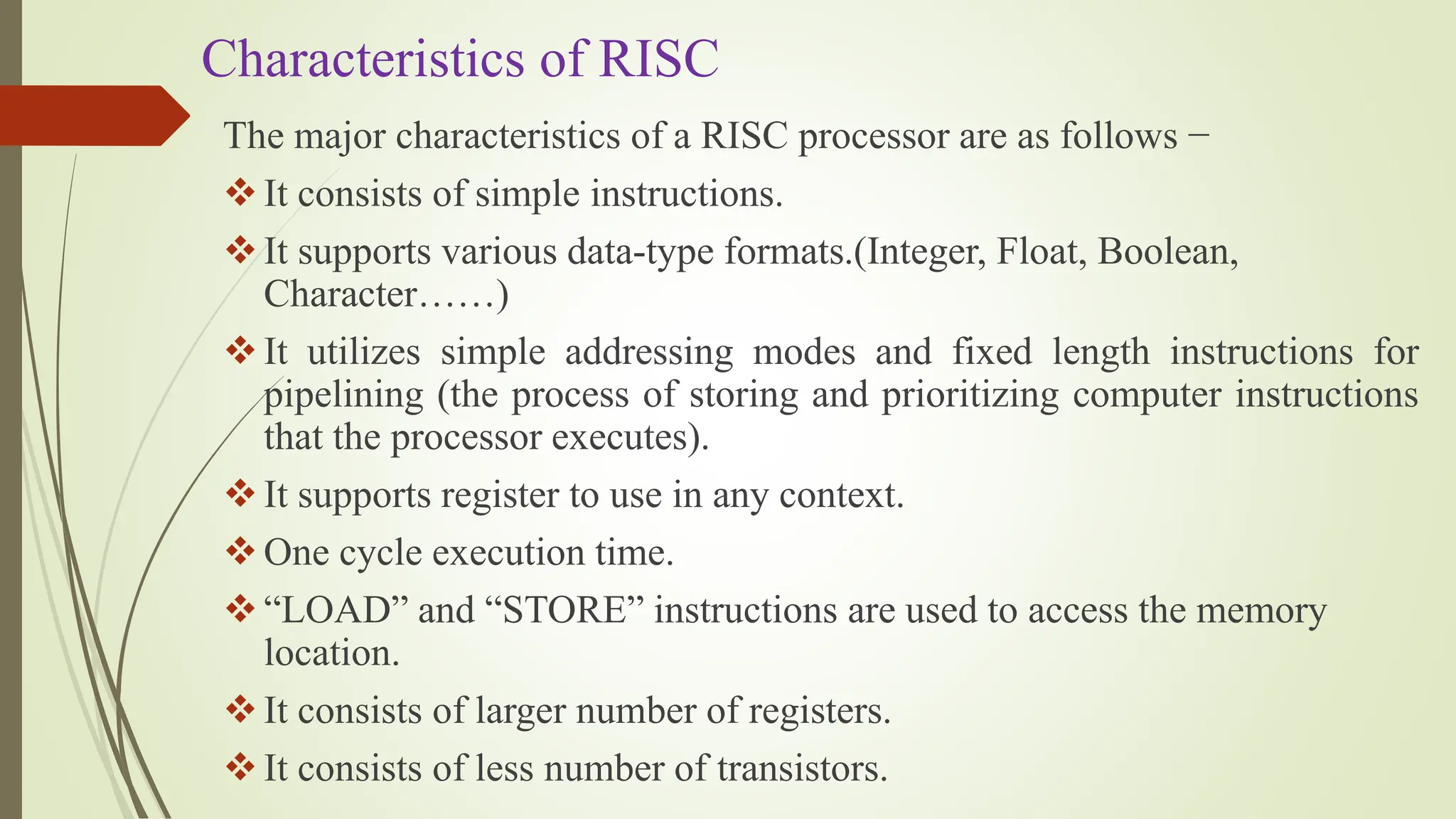 Characteristics of RISC
The major characteristics of a RISC processor are as follows −
It consists of simple instructions.
It supports various data-type formats.(Integer, Float, Boolean,
Character……)
It utilizes simple addressing modes and fixed length instructions for
pipelining (the process of storing and prioritizing computer instructions
that the processor executes).
It supports register to use in any context.
One cycle execution time.
“LOAD” and “STORE” instructions are used to access the memory
location.
It consists of larger number of registers.
It consists of less number of transistors.
 