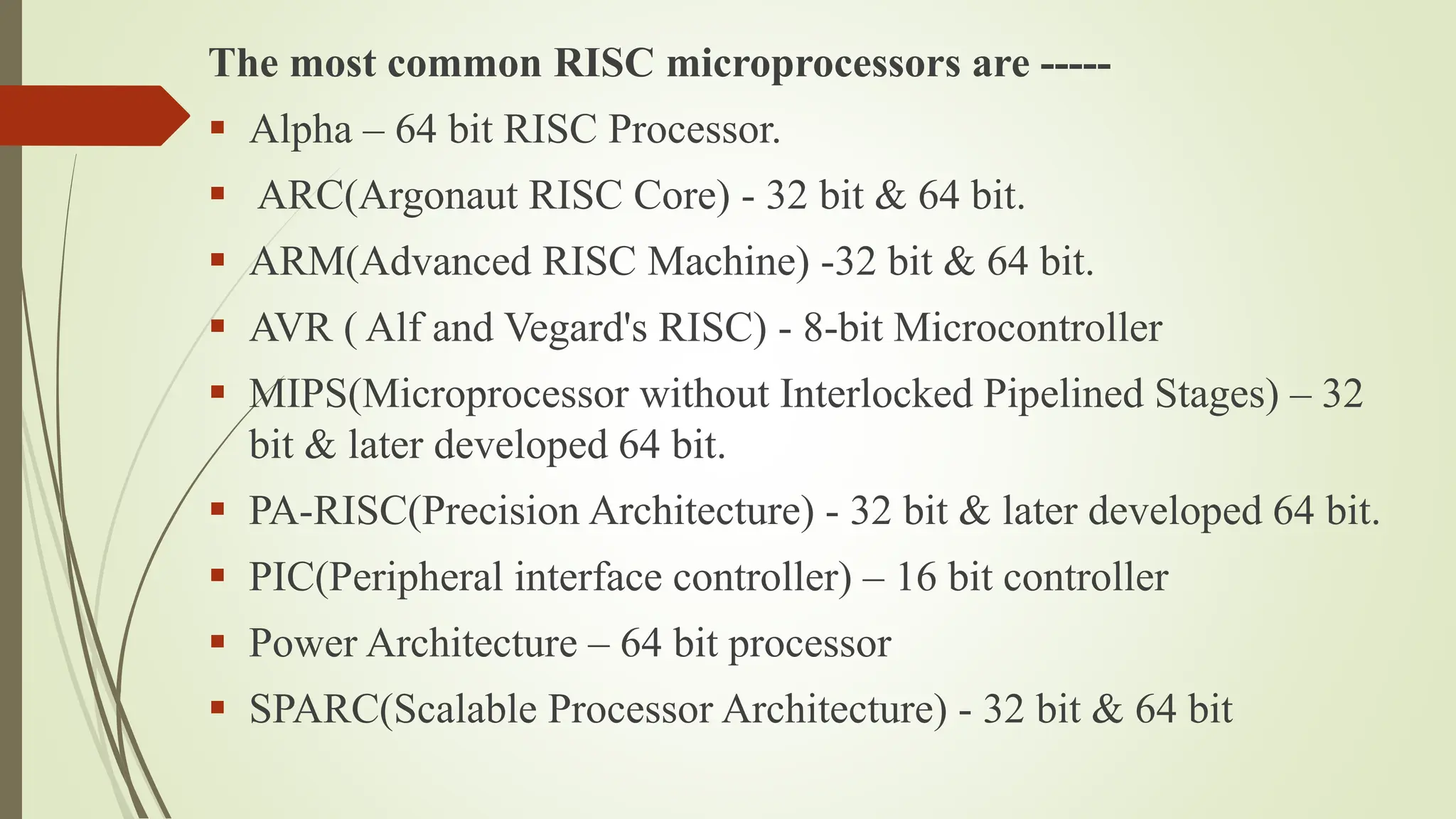 The most common RISC microprocessors are -----
 Alpha – 64 bit RISC Processor.
 ARC(Argonaut RISC Core) - 32 bit & 64 bit.
 ARM(Advanced RISC Machine) -32 bit & 64 bit.
 AVR ( Alf and Vegard's RISC) - 8-bit Microcontroller
 MIPS(Microprocessor without Interlocked Pipelined Stages) – 32
bit & later developed 64 bit.
 PA-RISC(Precision Architecture) - 32 bit & later developed 64 bit.
 PIC(Peripheral interface controller) – 16 bit controller
 Power Architecture – 64 bit processor
 SPARC(Scalable Processor Architecture) - 32 bit & 64 bit
 