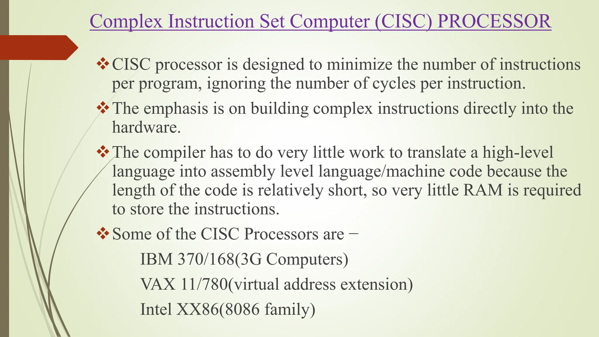 Complex Instruction Set Computer (CISC) PROCESSOR
CISC processor is designed to minimize the number of instructions
per program, ignoring the number of cycles per instruction.
The emphasis is on building complex instructions directly into the
hardware.
The compiler has to do very little work to translate a high-level
language into assembly level language/machine code because the
length of the code is relatively short, so very little RAM is required
to store the instructions.
Some of the CISC Processors are −
IBM 370/168(3G Computers)
VAX 11/780(virtual address extension)
Intel XX86(8086 family)
 