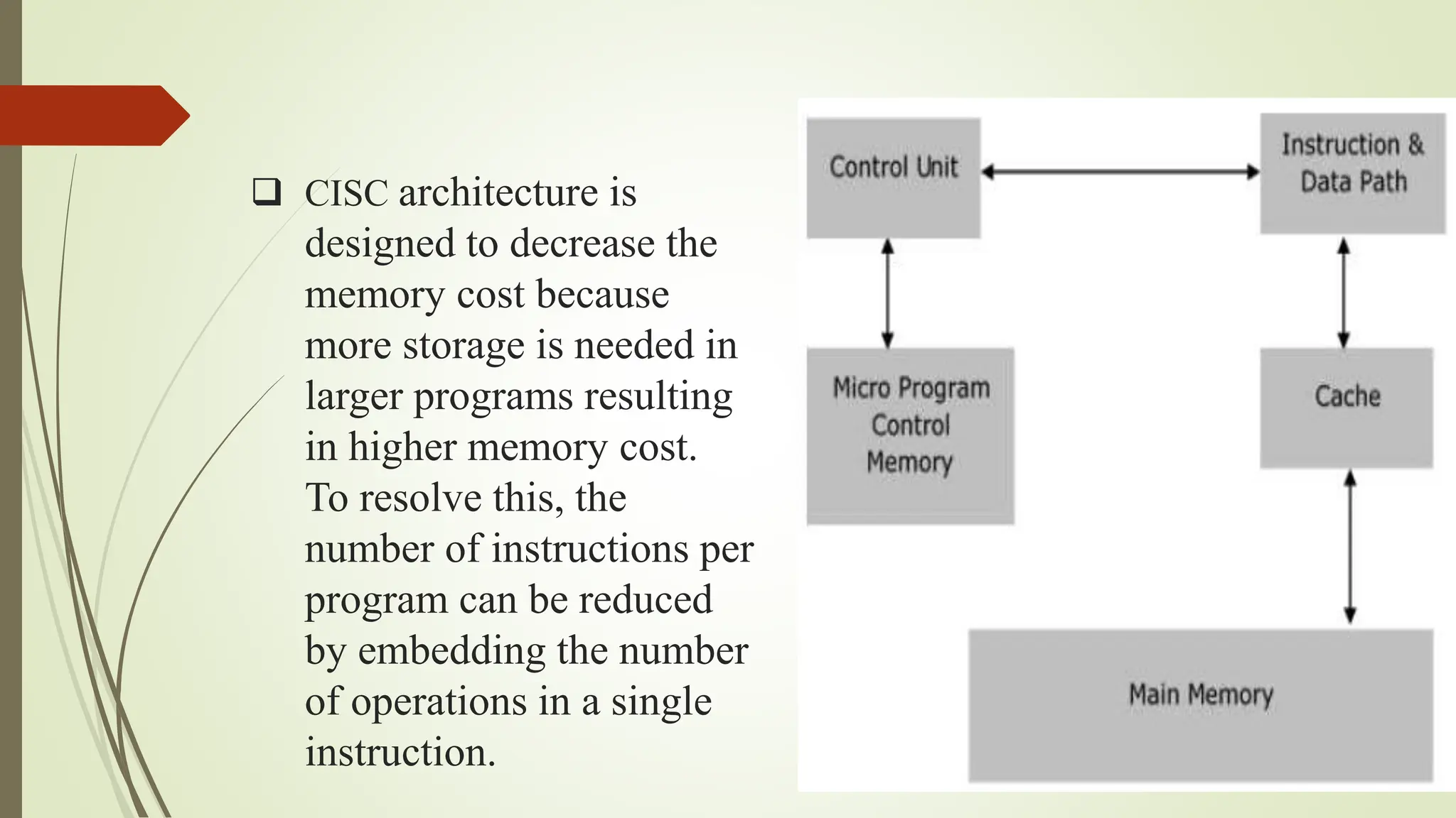  CISC architecture is
designed to decrease the
memory cost because
more storage is needed in
larger programs resulting
in higher memory cost.
To resolve this, the
number of instructions per
program can be reduced
by embedding the number
of operations in a single
instruction.
 