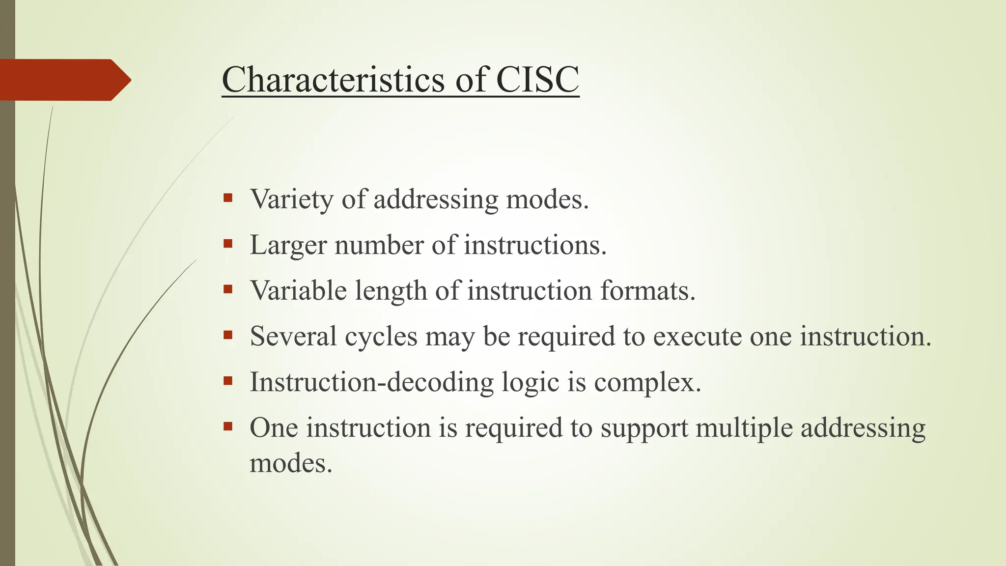 Characteristics of CISC
 Variety of addressing modes.
 Larger number of instructions.
 Variable length of instruction formats.
 Several cycles may be required to execute one instruction.
 Instruction-decoding logic is complex.
 One instruction is required to support multiple addressing
modes.
 