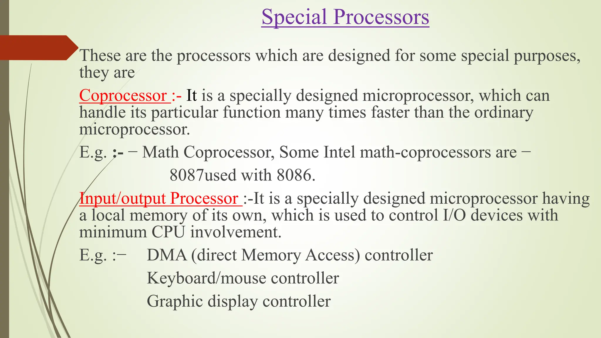 Special Processors
These are the processors which are designed for some special purposes,
they are
Coprocessor :- It is a specially designed microprocessor, which can
handle its particular function many times faster than the ordinary
microprocessor.
E.g. :- − Math Coprocessor, Some Intel math-coprocessors are −
8087used with 8086.
Input/output Processor :-It is a specially designed microprocessor having
a local memory of its own, which is used to control I/O devices with
minimum CPU involvement.
E.g. :− DMA (direct Memory Access) controller
Keyboard/mouse controller
Graphic display controller
 