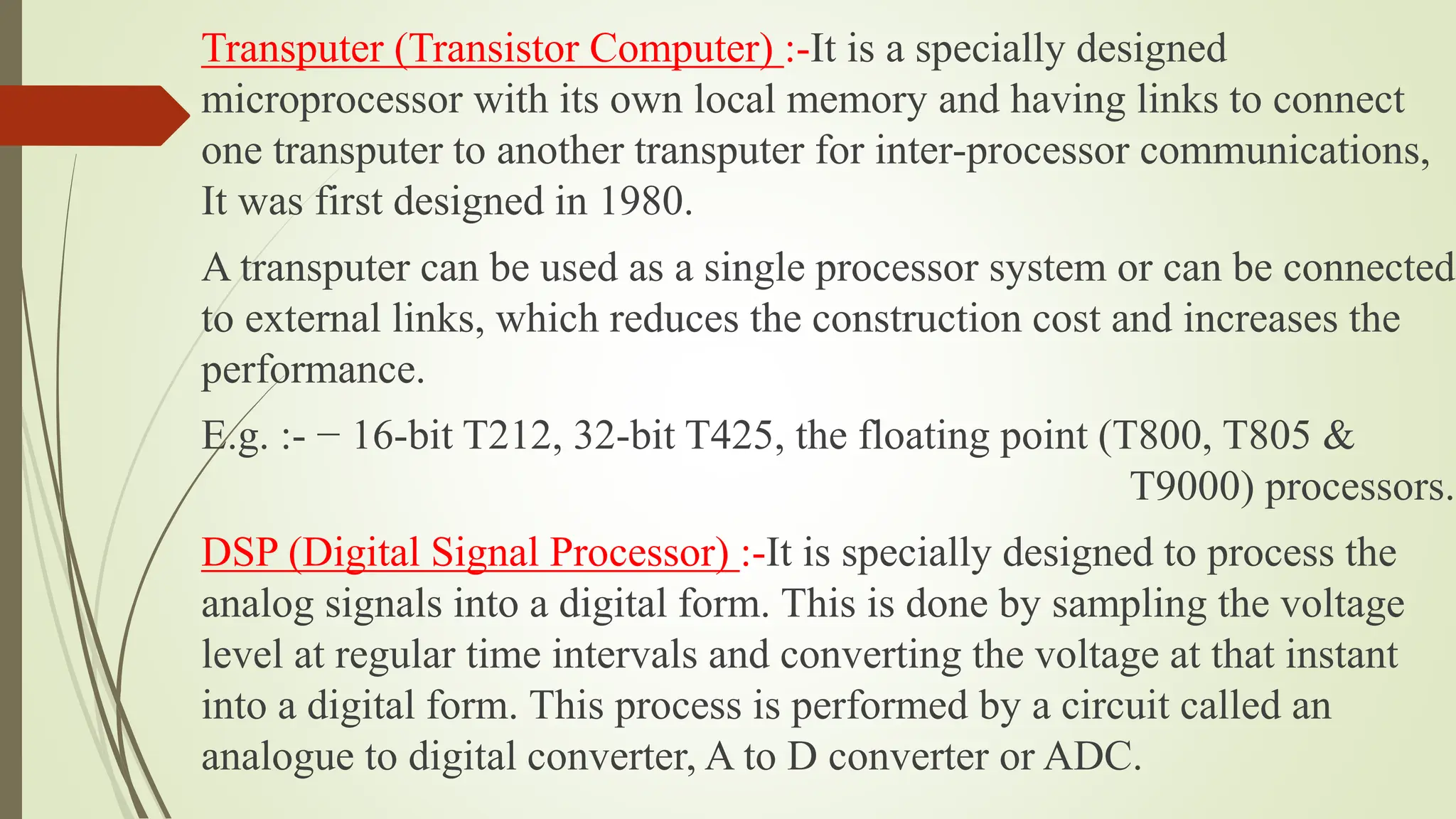 Transputer (Transistor Computer) :-It is a specially designed
microprocessor with its own local memory and having links to connect
one transputer to another transputer for inter-processor communications,
It was first designed in 1980.
A transputer can be used as a single processor system or can be connected
to external links, which reduces the construction cost and increases the
performance.
E.g. :- − 16-bit T212, 32-bit T425, the floating point (T800, T805 &
T9000) processors.
DSP (Digital Signal Processor) :-It is specially designed to process the
analog signals into a digital form. This is done by sampling the voltage
level at regular time intervals and converting the voltage at that instant
into a digital form. This process is performed by a circuit called an
analogue to digital converter, A to D converter or ADC.
 