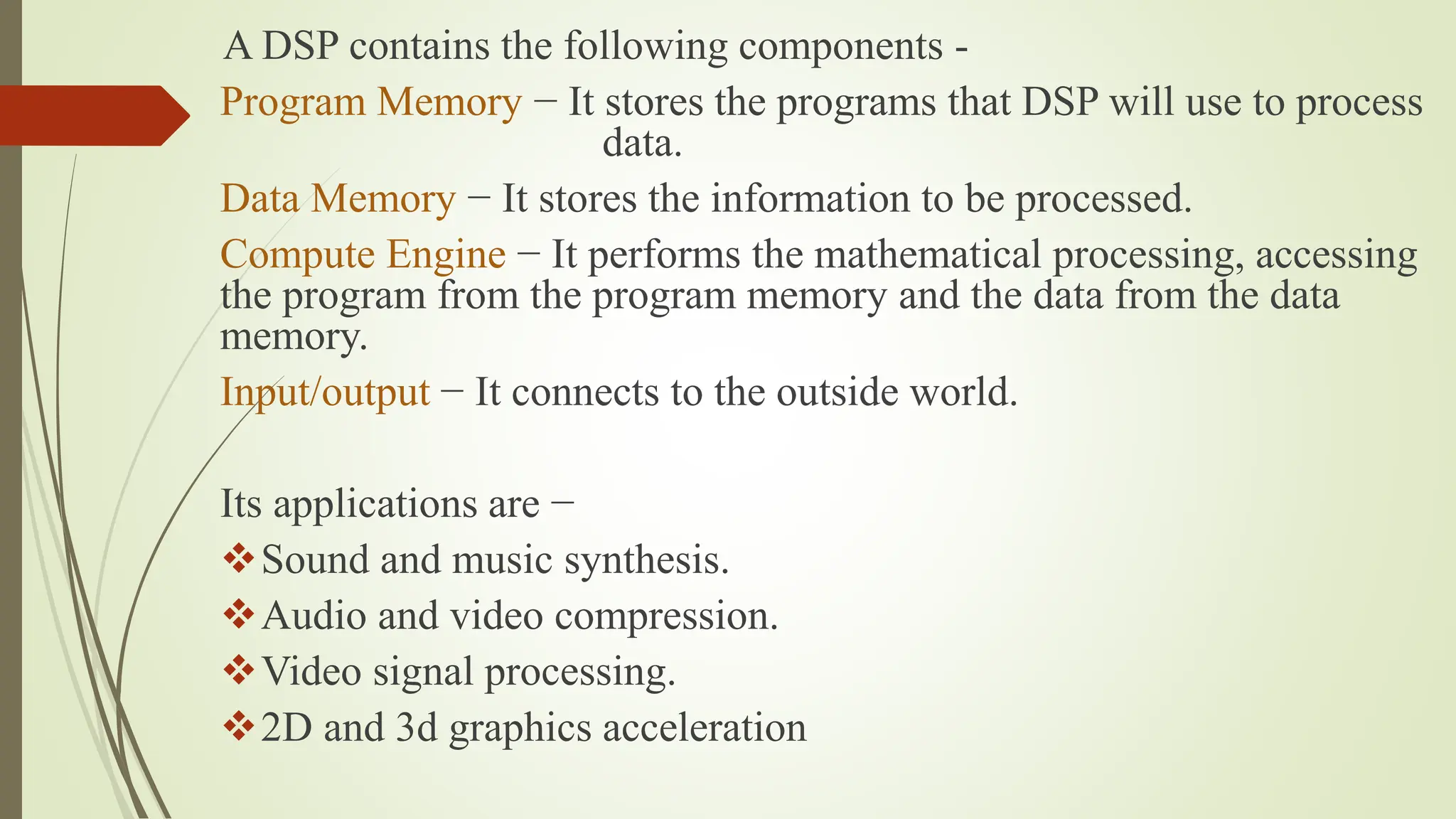 A DSP contains the following components -
Program Memory − It stores the programs that DSP will use to process
data.
Data Memory − It stores the information to be processed.
Compute Engine − It performs the mathematical processing, accessing
the program from the program memory and the data from the data
memory.
Input/output − It connects to the outside world.
Its applications are −
Sound and music synthesis.
Audio and video compression.
Video signal processing.
2D and 3d graphics acceleration
 