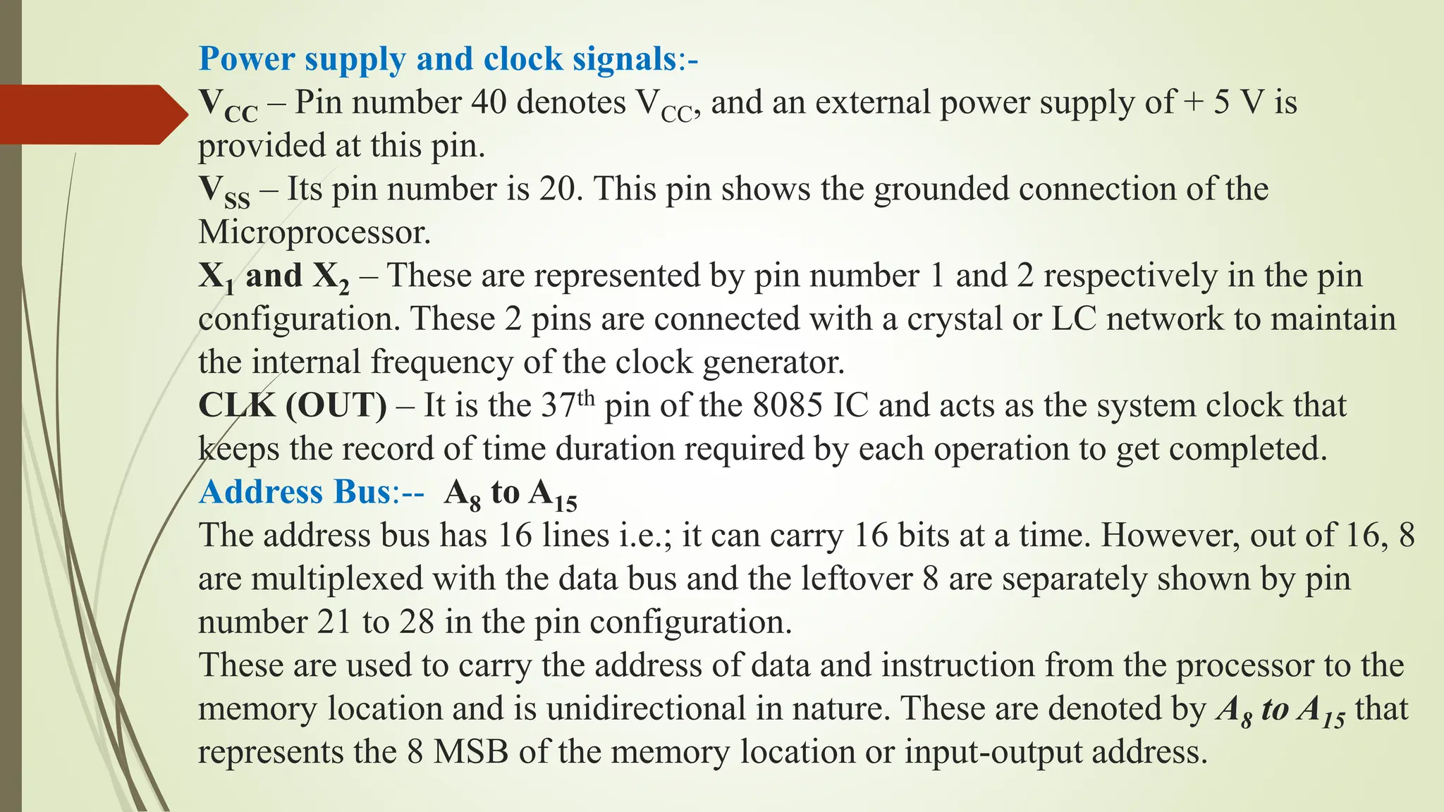 Power supply and clock signals:-
VCC – Pin number 40 denotes VCC, and an external power supply of + 5 V is
provided at this pin.
VSS – Its pin number is 20. This pin shows the grounded connection of the
Microprocessor.
X1 and X2 – These are represented by pin number 1 and 2 respectively in the pin
configuration. These 2 pins are connected with a crystal or LC network to maintain
the internal frequency of the clock generator.
CLK (OUT) – It is the 37th pin of the 8085 IC and acts as the system clock that
keeps the record of time duration required by each operation to get completed.
Address Bus:-- A8 to A15
The address bus has 16 lines i.e.; it can carry 16 bits at a time. However, out of 16, 8
are multiplexed with the data bus and the leftover 8 are separately shown by pin
number 21 to 28 in the pin configuration.
These are used to carry the address of data and instruction from the processor to the
memory location and is unidirectional in nature. These are denoted by A8 to A15 that
represents the 8 MSB of the memory location or input-output address.
 