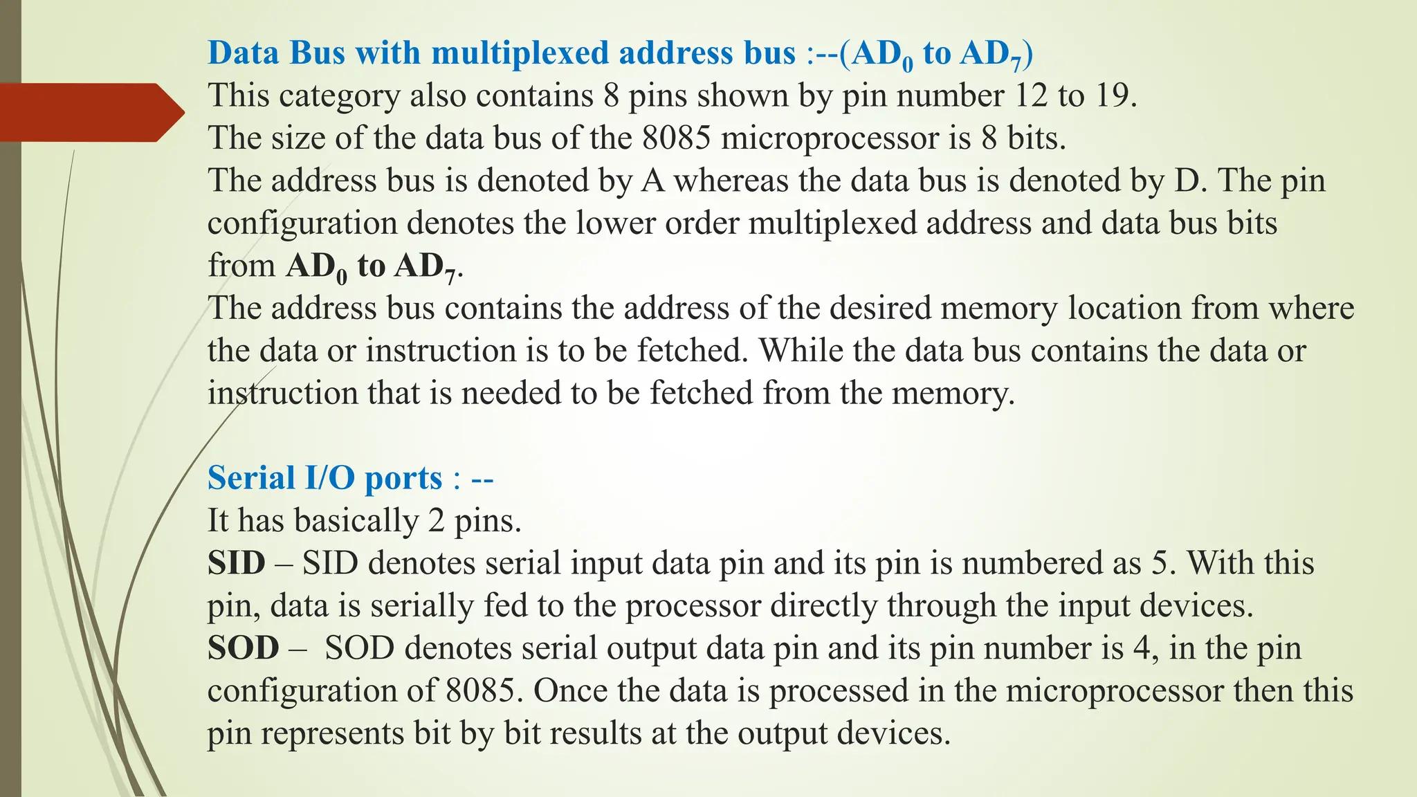 Data Bus with multiplexed address bus :--(AD0 to AD7)
This category also contains 8 pins shown by pin number 12 to 19.
The size of the data bus of the 8085 microprocessor is 8 bits.
The address bus is denoted by A whereas the data bus is denoted by D. The pin
configuration denotes the lower order multiplexed address and data bus bits
from AD0 to AD7.
The address bus contains the address of the desired memory location from where
the data or instruction is to be fetched. While the data bus contains the data or
instruction that is needed to be fetched from the memory.
Serial I/O ports : --
It has basically 2 pins.
SID – SID denotes serial input data pin and its pin is numbered as 5. With this
pin, data is serially fed to the processor directly through the input devices.
SOD – SOD denotes serial output data pin and its pin number is 4, in the pin
configuration of 8085. Once the data is processed in the microprocessor then this
pin represents bit by bit results at the output devices.
 