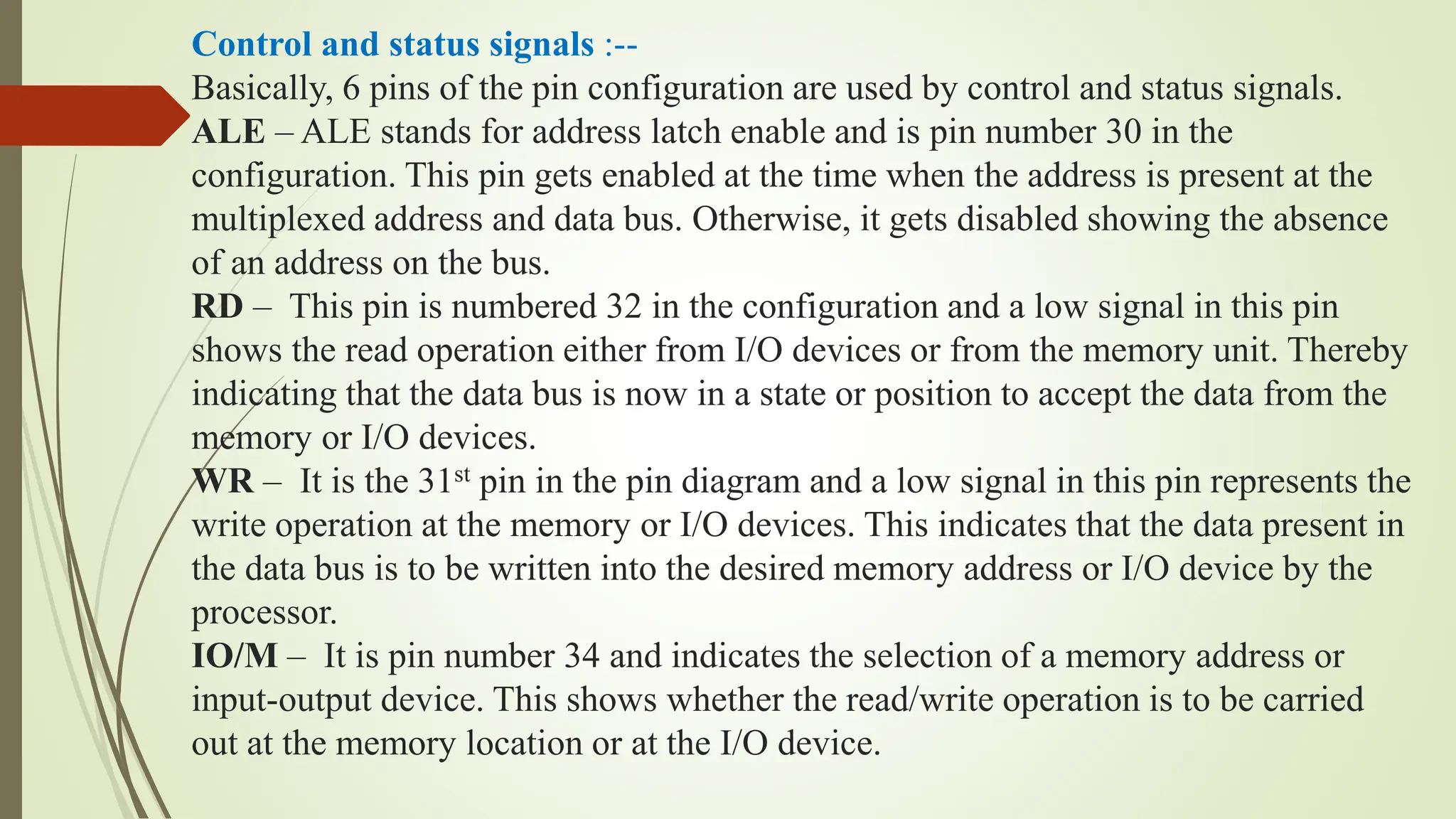 Control and status signals :--
Basically, 6 pins of the pin configuration are used by control and status signals.
ALE – ALE stands for address latch enable and is pin number 30 in the
configuration. This pin gets enabled at the time when the address is present at the
multiplexed address and data bus. Otherwise, it gets disabled showing the absence
of an address on the bus.
RD – This pin is numbered 32 in the configuration and a low signal in this pin
shows the read operation either from I/O devices or from the memory unit. Thereby
indicating that the data bus is now in a state or position to accept the data from the
memory or I/O devices.
WR – It is the 31st pin in the pin diagram and a low signal in this pin represents the
write operation at the memory or I/O devices. This indicates that the data present in
the data bus is to be written into the desired memory address or I/O device by the
processor.
IO/M – It is pin number 34 and indicates the selection of a memory address or
input-output device. This shows whether the read/write operation is to be carried
out at the memory location or at the I/O device.
 