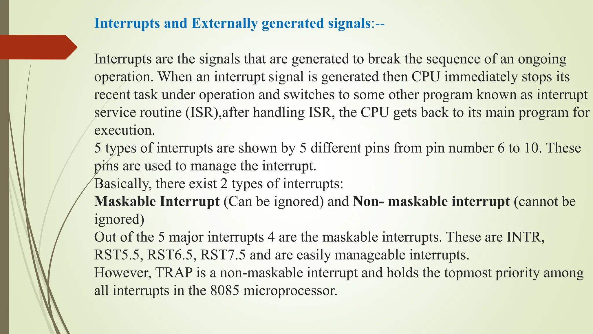 Interrupts and Externally generated signals:--
Interrupts are the signals that are generated to break the sequence of an ongoing
operation. When an interrupt signal is generated then CPU immediately stops its
recent task under operation and switches to some other program known as interrupt
service routine (ISR),after handling ISR, the CPU gets back to its main program for
execution.
5 types of interrupts are shown by 5 different pins from pin number 6 to 10. These
pins are used to manage the interrupt.
Basically, there exist 2 types of interrupts:
Maskable Interrupt (Can be ignored) and Non- maskable interrupt (cannot be
ignored)
Out of the 5 major interrupts 4 are the maskable interrupts. These are INTR,
RST5.5, RST6.5, RST7.5 and are easily manageable interrupts.
However, TRAP is a non-maskable interrupt and holds the topmost priority among
all interrupts in the 8085 microprocessor.
 