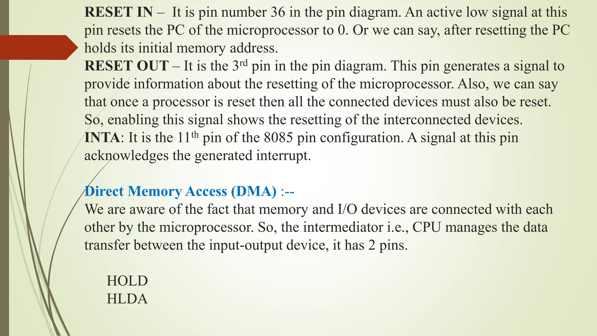 RESET IN – It is pin number 36 in the pin diagram. An active low signal at this
pin resets the PC of the microprocessor to 0. Or we can say, after resetting the PC
holds its initial memory address.
RESET OUT – It is the 3rd pin in the pin diagram. This pin generates a signal to
provide information about the resetting of the microprocessor. Also, we can say
that once a processor is reset then all the connected devices must also be reset.
So, enabling this signal shows the resetting of the interconnected devices.
INTA: It is the 11th pin of the 8085 pin configuration. A signal at this pin
acknowledges the generated interrupt.
Direct Memory Access (DMA) :--
We are aware of the fact that memory and I/O devices are connected with each
other by the microprocessor. So, the intermediator i.e., CPU manages the data
transfer between the input-output device, it has 2 pins.
HOLD
HLDA
 