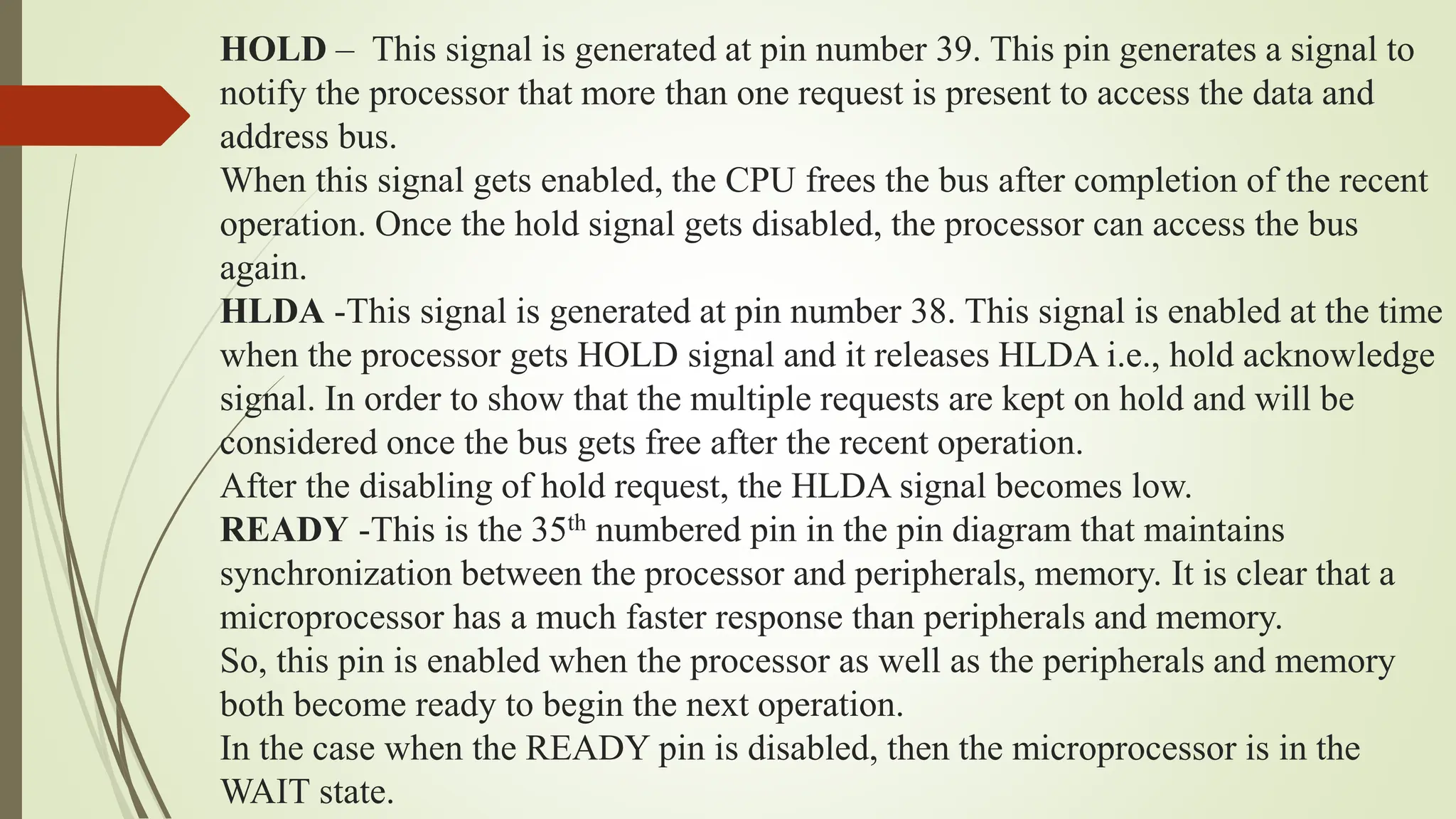 HOLD – This signal is generated at pin number 39. This pin generates a signal to
notify the processor that more than one request is present to access the data and
address bus.
When this signal gets enabled, the CPU frees the bus after completion of the recent
operation. Once the hold signal gets disabled, the processor can access the bus
again.
HLDA -This signal is generated at pin number 38. This signal is enabled at the time
when the processor gets HOLD signal and it releases HLDA i.e., hold acknowledge
signal. In order to show that the multiple requests are kept on hold and will be
considered once the bus gets free after the recent operation.
After the disabling of hold request, the HLDA signal becomes low.
READY -This is the 35th numbered pin in the pin diagram that maintains
synchronization between the processor and peripherals, memory. It is clear that a
microprocessor has a much faster response than peripherals and memory.
So, this pin is enabled when the processor as well as the peripherals and memory
both become ready to begin the next operation.
In the case when the READY pin is disabled, then the microprocessor is in the
WAIT state.
 