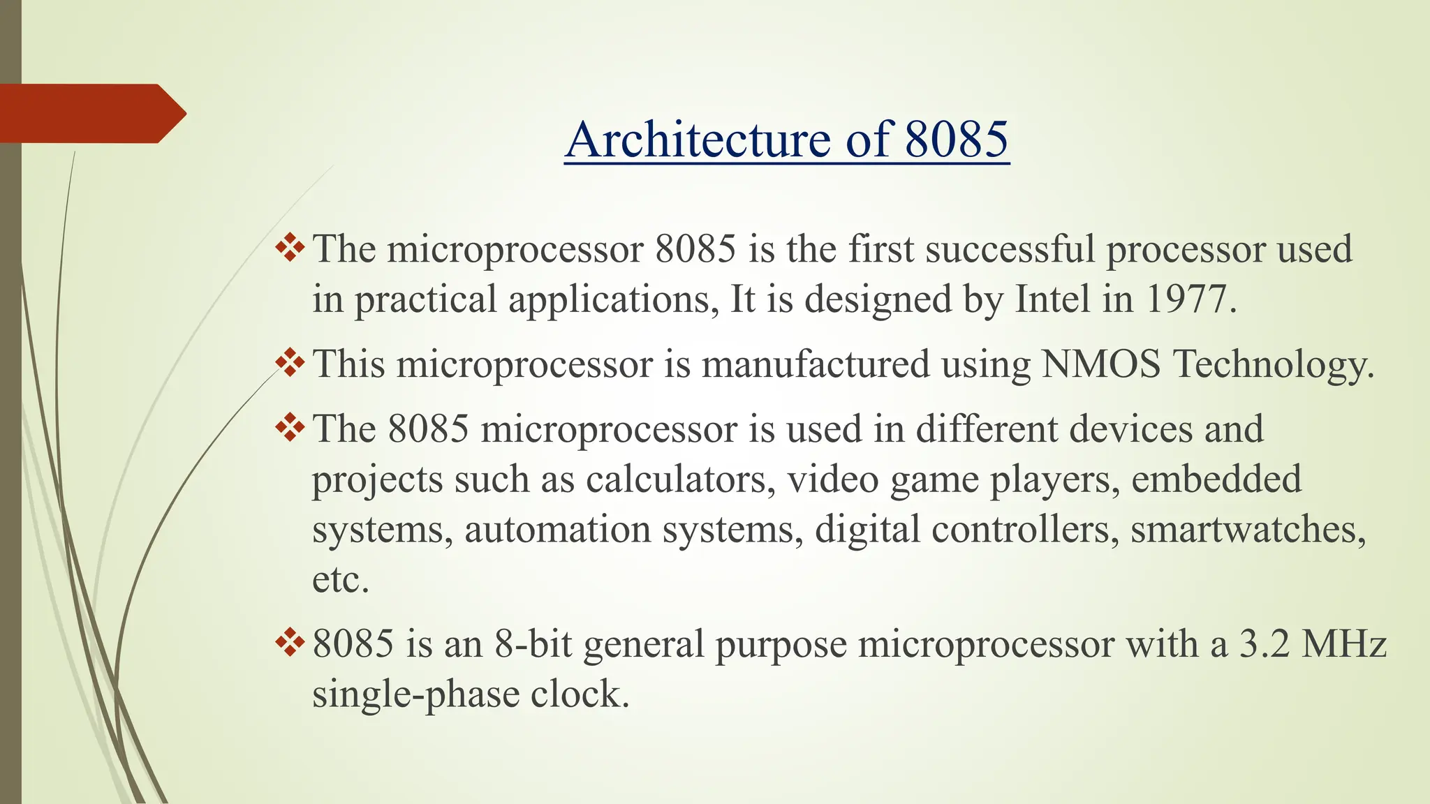 Architecture of 8085
The microprocessor 8085 is the first successful processor used
in practical applications, It is designed by Intel in 1977.
This microprocessor is manufactured using NMOS Technology.
The 8085 microprocessor is used in different devices and
projects such as calculators, video game players, embedded
systems, automation systems, digital controllers, smartwatches,
etc.
8085 is an 8-bit general purpose microprocessor with a 3.2 MHz
single-phase clock.
 
