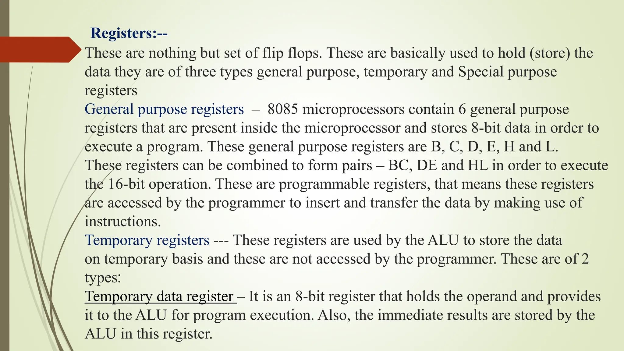 Registers:--
These are nothing but set of flip flops. These are basically used to hold (store) the
data they are of three types general purpose, temporary and Special purpose
registers
General purpose registers – 8085 microprocessors contain 6 general purpose
registers that are present inside the microprocessor and stores 8-bit data in order to
execute a program. These general purpose registers are B, C, D, E, H and L.
These registers can be combined to form pairs – BC, DE and HL in order to execute
the 16-bit operation. These are programmable registers, that means these registers
are accessed by the programmer to insert and transfer the data by making use of
instructions.
Temporary registers --- These registers are used by the ALU to store the data
on temporary basis and these are not accessed by the programmer. These are of 2
types:
Temporary data register – It is an 8-bit register that holds the operand and provides
it to the ALU for program execution. Also, the immediate results are stored by the
ALU in this register.
 