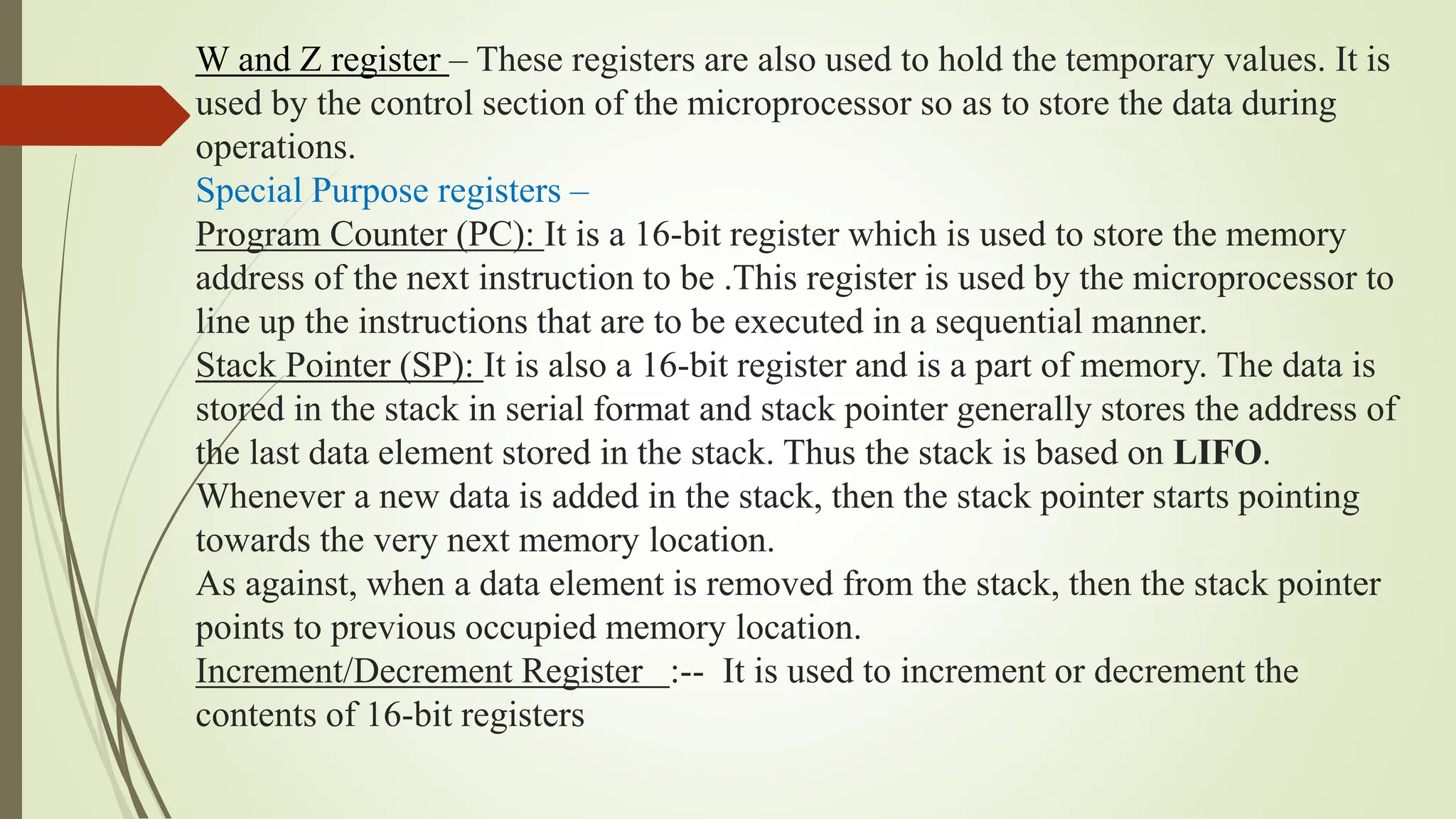 W and Z register – These registers are also used to hold the temporary values. It is
used by the control section of the microprocessor so as to store the data during
operations.
Special Purpose registers –
Program Counter (PC): It is a 16-bit register which is used to store the memory
address of the next instruction to be .This register is used by the microprocessor to
line up the instructions that are to be executed in a sequential manner.
Stack Pointer (SP): It is also a 16-bit register and is a part of memory. The data is
stored in the stack in serial format and stack pointer generally stores the address of
the last data element stored in the stack. Thus the stack is based on LIFO.
Whenever a new data is added in the stack, then the stack pointer starts pointing
towards the very next memory location.
As against, when a data element is removed from the stack, then the stack pointer
points to previous occupied memory location.
Increment/Decrement Register :-- It is used to increment or decrement the
contents of 16-bit registers
 