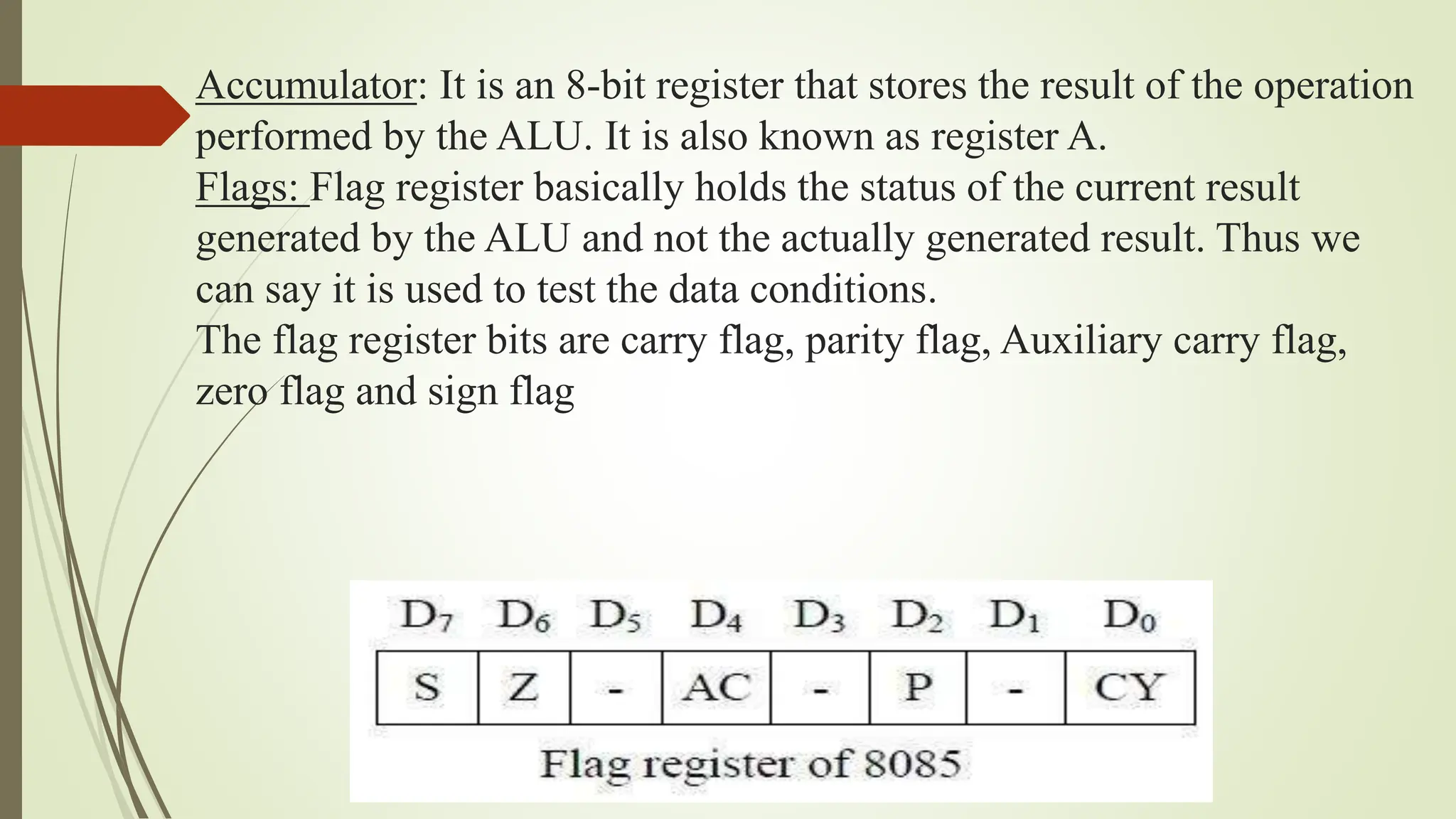 Accumulator: It is an 8-bit register that stores the result of the operation
performed by the ALU. It is also known as register A.
Flags: Flag register basically holds the status of the current result
generated by the ALU and not the actually generated result. Thus we
can say it is used to test the data conditions.
The flag register bits are carry flag, parity flag, Auxiliary carry flag,
zero flag and sign flag
 
