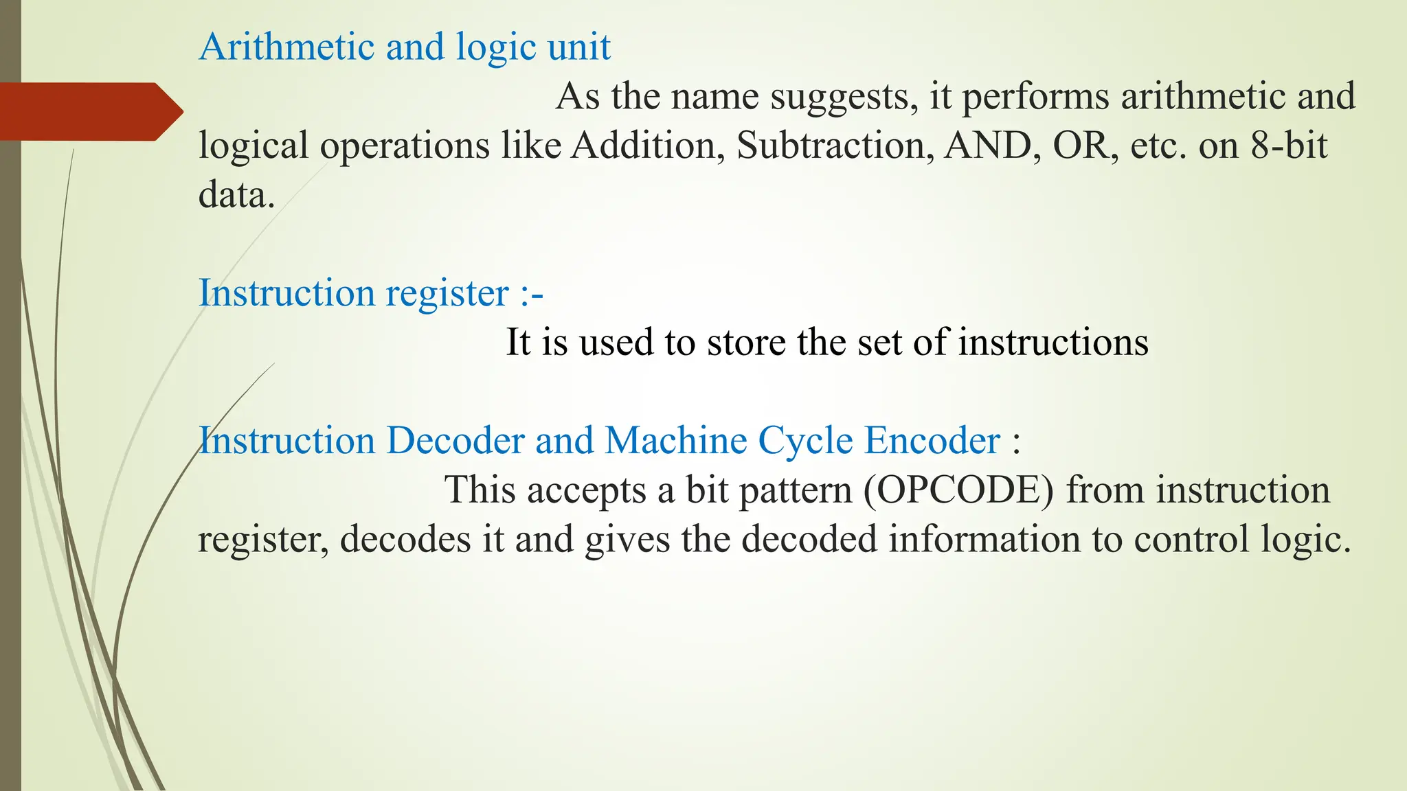 Arithmetic and logic unit
As the name suggests, it performs arithmetic and
logical operations like Addition, Subtraction, AND, OR, etc. on 8-bit
data.
Instruction register :-
It is used to store the set of instructions
Instruction Decoder and Machine Cycle Encoder :
This accepts a bit pattern (OPCODE) from instruction
register, decodes it and gives the decoded information to control logic.
 