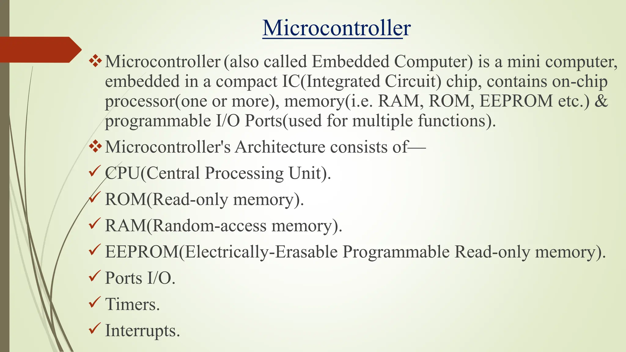 Microcontroller
Microcontroller (also called Embedded Computer) is a mini computer,
embedded in a compact IC(Integrated Circuit) chip, contains on-chip
processor(one or more), memory(i.e. RAM, ROM, EEPROM etc.) &
programmable I/O Ports(used for multiple functions).
Microcontroller's Architecture consists of—
 CPU(Central Processing Unit).
 ROM(Read-only memory).
 RAM(Random-access memory).
 EEPROM(Electrically-Erasable Programmable Read-only memory).
 Ports I/O.
 Timers.
 Interrupts.
 