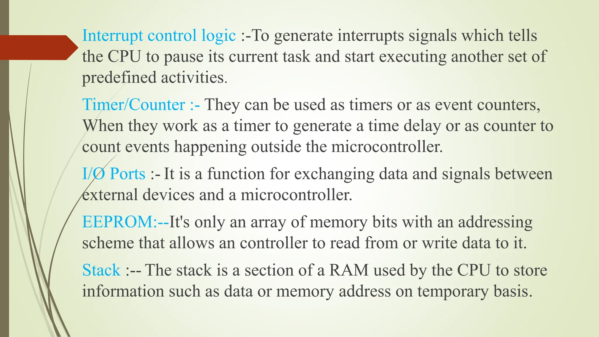 Interrupt control logic :-To generate interrupts signals which tells
the CPU to pause its current task and start executing another set of
predefined activities.
Timer/Counter :- They can be used as timers or as event counters,
When they work as a timer to generate a time delay or as counter to
count events happening outside the microcontroller.
I/O Ports :- It is a function for exchanging data and signals between
external devices and a microcontroller.
EEPROM:--It's only an array of memory bits with an addressing
scheme that allows an controller to read from or write data to it.
Stack :-- The stack is a section of a RAM used by the CPU to store
information such as data or memory address on temporary basis.
 