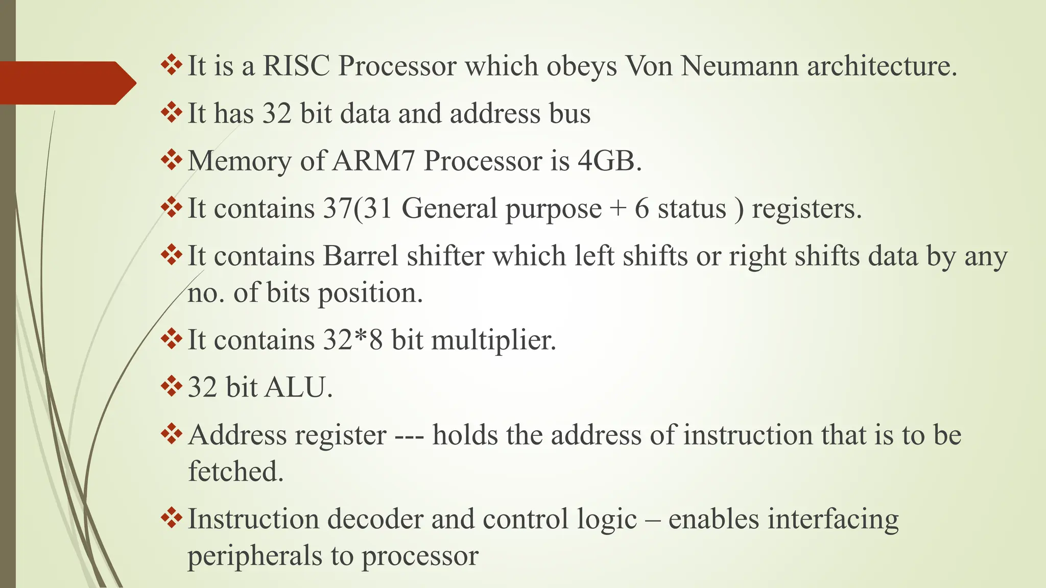 It is a RISC Processor which obeys Von Neumann architecture.
It has 32 bit data and address bus
Memory of ARM7 Processor is 4GB.
It contains 37(31 General purpose + 6 status ) registers.
It contains Barrel shifter which left shifts or right shifts data by any
no. of bits position.
It contains 32*8 bit multiplier.
32 bit ALU.
Address register --- holds the address of instruction that is to be
fetched.
Instruction decoder and control logic – enables interfacing
peripherals to processor
 