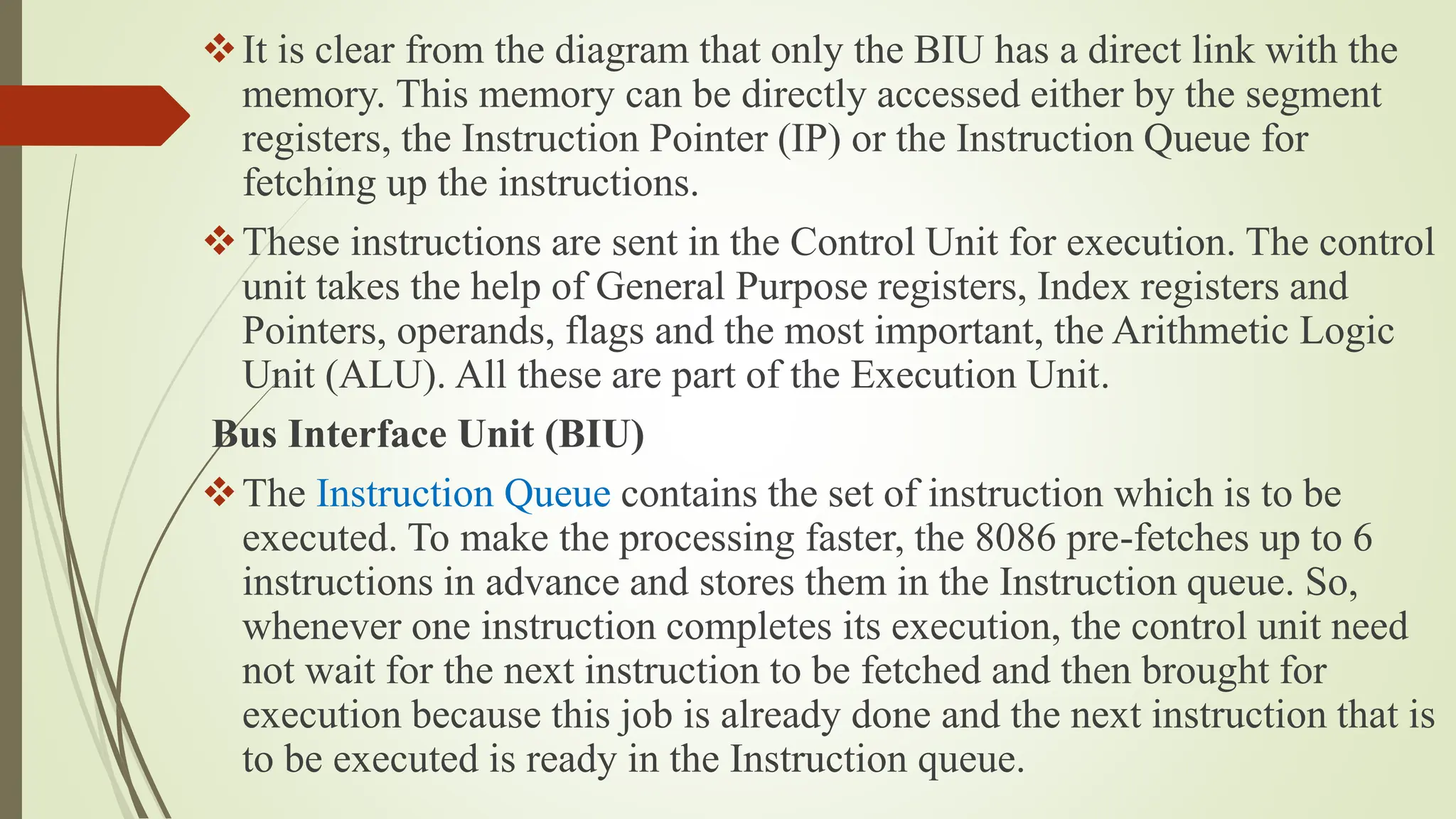 It is clear from the diagram that only the BIU has a direct link with the
memory. This memory can be directly accessed either by the segment
registers, the Instruction Pointer (IP) or the Instruction Queue for
fetching up the instructions.
These instructions are sent in the Control Unit for execution. The control
unit takes the help of General Purpose registers, Index registers and
Pointers, operands, flags and the most important, the Arithmetic Logic
Unit (ALU). All these are part of the Execution Unit.
Bus Interface Unit (BIU)
The Instruction Queue contains the set of instruction which is to be
executed. To make the processing faster, the 8086 pre-fetches up to 6
instructions in advance and stores them in the Instruction queue. So,
whenever one instruction completes its execution, the control unit need
not wait for the next instruction to be fetched and then brought for
execution because this job is already done and the next instruction that is
to be executed is ready in the Instruction queue.
 
