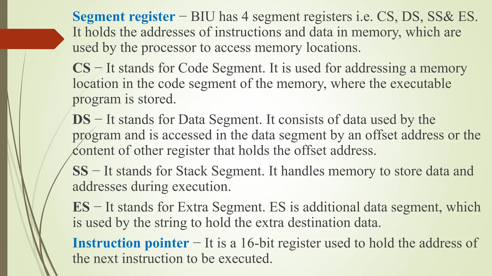 Segment register − BIU has 4 segment registers i.e. CS, DS, SS& ES.
It holds the addresses of instructions and data in memory, which are
used by the processor to access memory locations.
CS − It stands for Code Segment. It is used for addressing a memory
location in the code segment of the memory, where the executable
program is stored.
DS − It stands for Data Segment. It consists of data used by the
program and is accessed in the data segment by an offset address or the
content of other register that holds the offset address.
SS − It stands for Stack Segment. It handles memory to store data and
addresses during execution.
ES − It stands for Extra Segment. ES is additional data segment, which
is used by the string to hold the extra destination data.
Instruction pointer − It is a 16-bit register used to hold the address of
the next instruction to be executed.
 