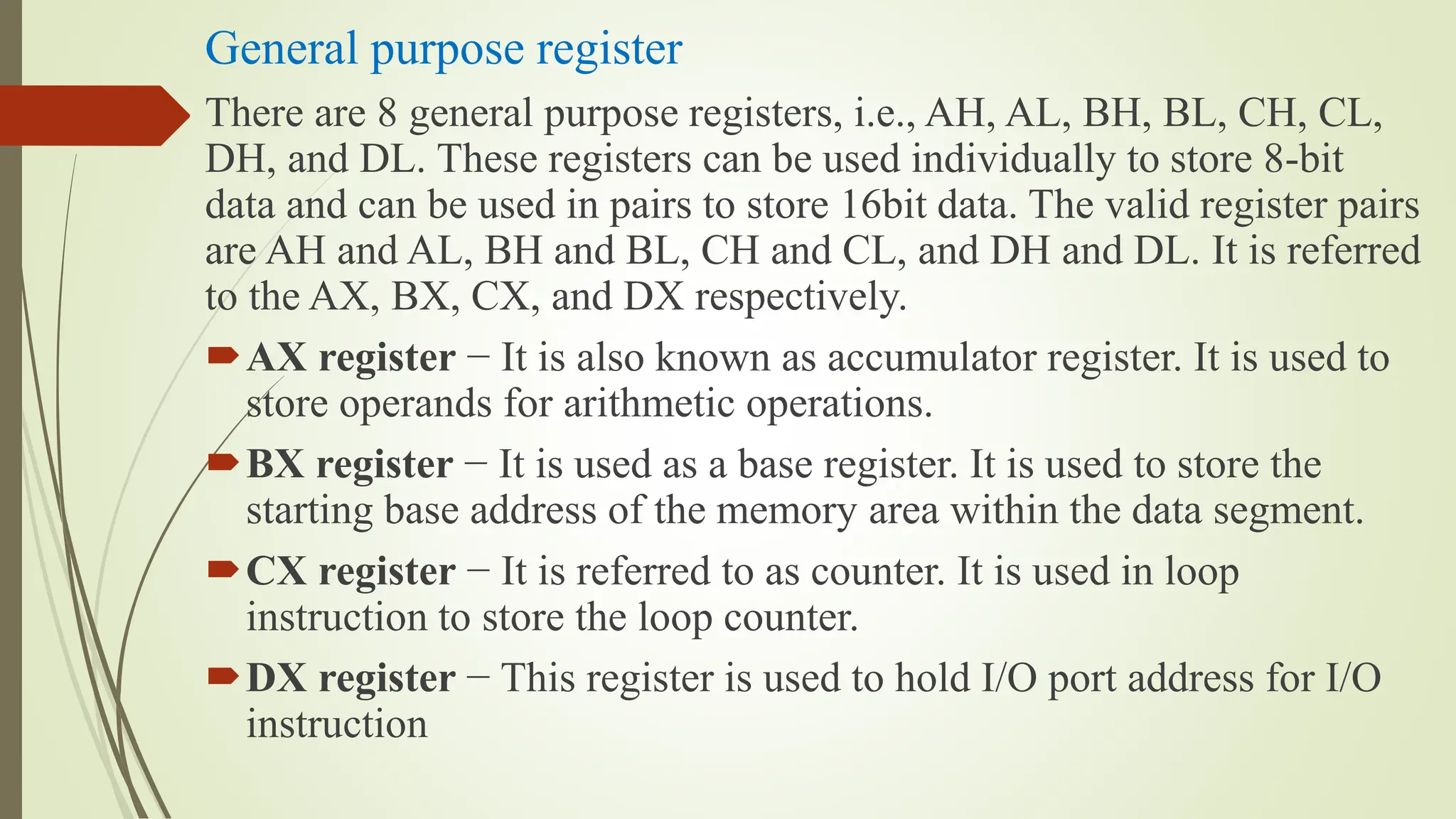 General purpose register
There are 8 general purpose registers, i.e., AH, AL, BH, BL, CH, CL,
DH, and DL. These registers can be used individually to store 8-bit
data and can be used in pairs to store 16bit data. The valid register pairs
are AH and AL, BH and BL, CH and CL, and DH and DL. It is referred
to the AX, BX, CX, and DX respectively.
AX register − It is also known as accumulator register. It is used to
store operands for arithmetic operations.
BX register − It is used as a base register. It is used to store the
starting base address of the memory area within the data segment.
CX register − It is referred to as counter. It is used in loop
instruction to store the loop counter.
DX register − This register is used to hold I/O port address for I/O
instruction
 
