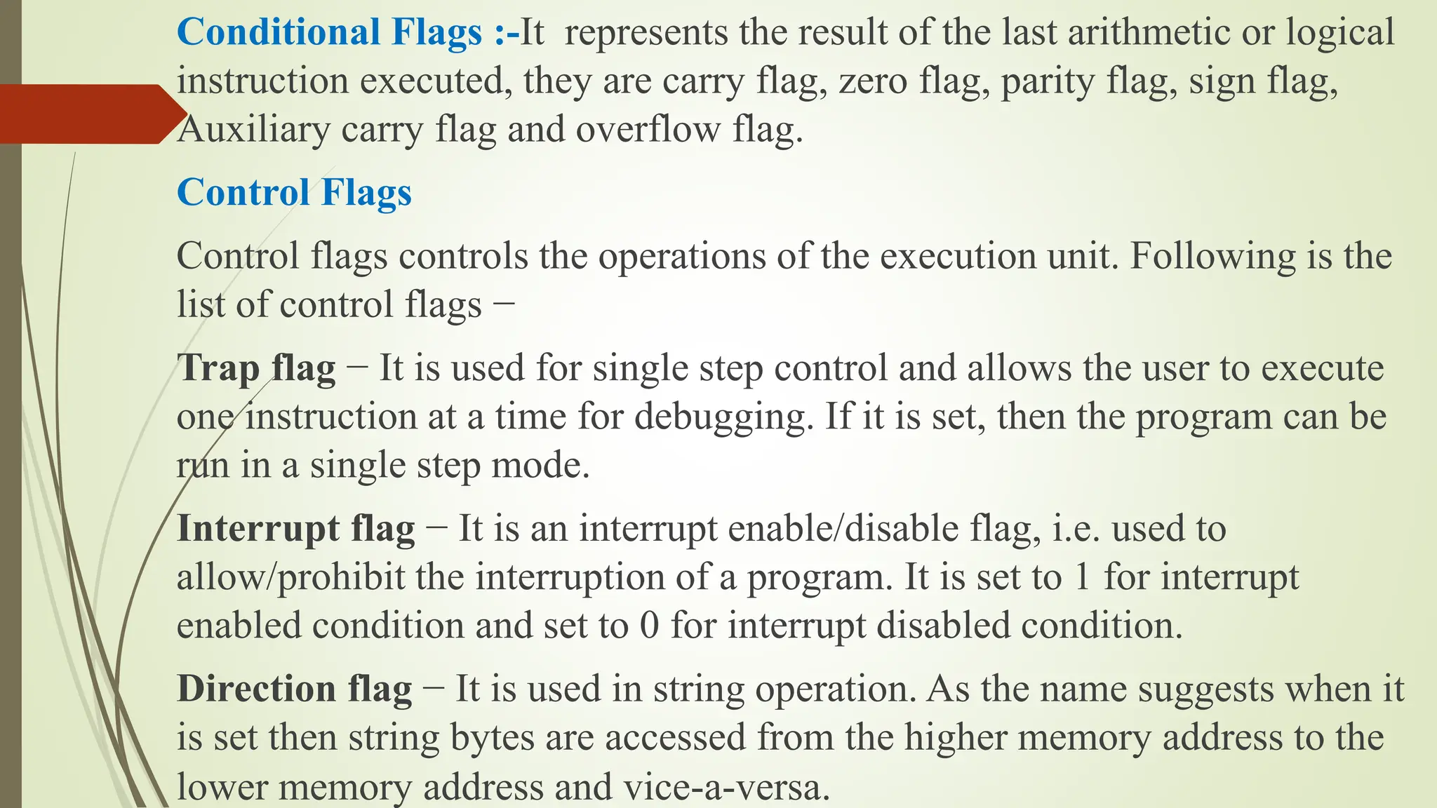 Conditional Flags :-It represents the result of the last arithmetic or logical
instruction executed, they are carry flag, zero flag, parity flag, sign flag,
Auxiliary carry flag and overflow flag.
Control Flags
Control flags controls the operations of the execution unit. Following is the
list of control flags −
Trap flag − It is used for single step control and allows the user to execute
one instruction at a time for debugging. If it is set, then the program can be
run in a single step mode.
Interrupt flag − It is an interrupt enable/disable flag, i.e. used to
allow/prohibit the interruption of a program. It is set to 1 for interrupt
enabled condition and set to 0 for interrupt disabled condition.
Direction flag − It is used in string operation. As the name suggests when it
is set then string bytes are accessed from the higher memory address to the
lower memory address and vice-a-versa.
 