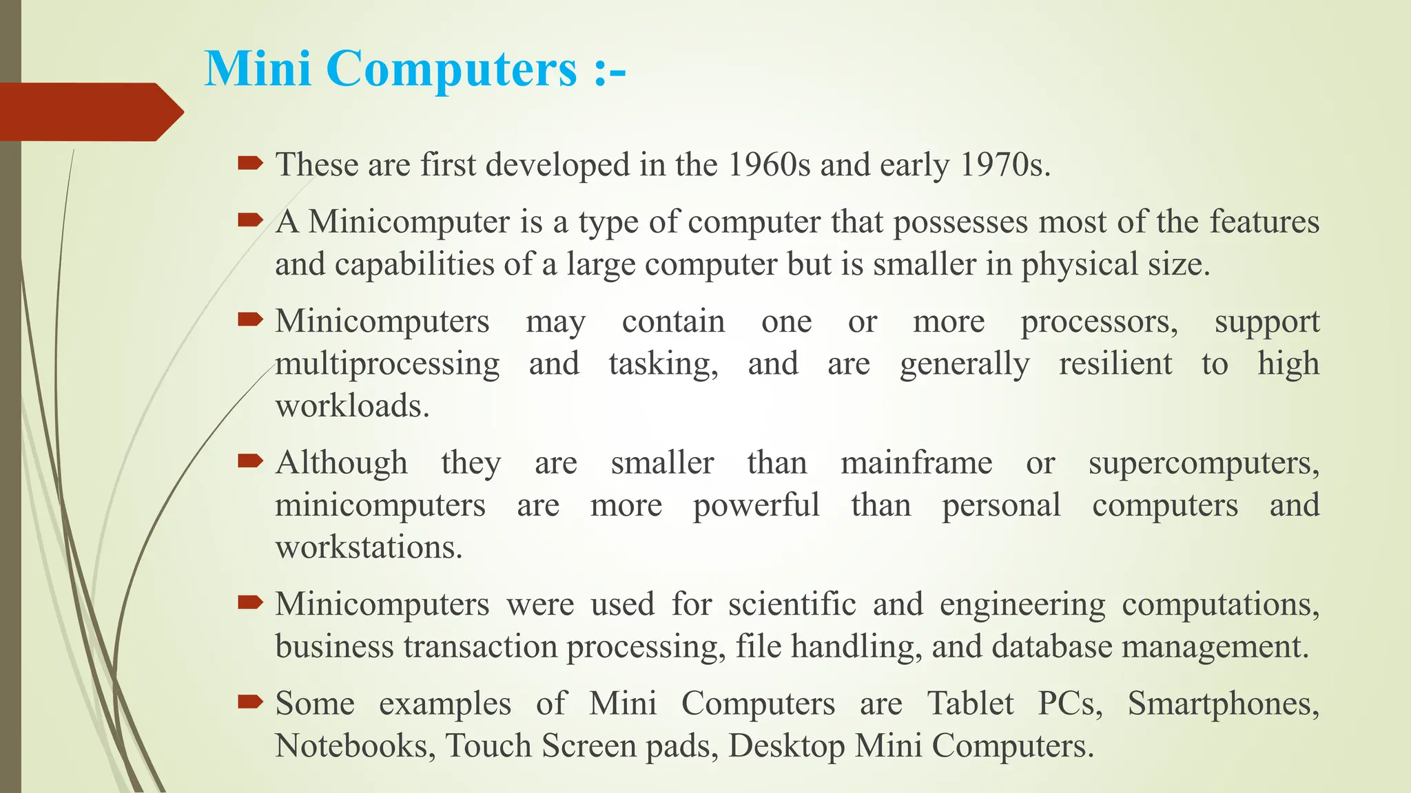 Mini Computers :-
 These are first developed in the 1960s and early 1970s.
 A Minicomputer is a type of computer that possesses most of the features
and capabilities of a large computer but is smaller in physical size.
 Minicomputers may contain one or more processors, support
multiprocessing and tasking, and are generally resilient to high
workloads.
 Although they are smaller than mainframe or supercomputers,
minicomputers are more powerful than personal computers and
workstations.
 Minicomputers were used for scientific and engineering computations,
business transaction processing, file handling, and database management.
 Some examples of Mini Computers are Tablet PCs, Smartphones,
Notebooks, Touch Screen pads, Desktop Mini Computers.
 