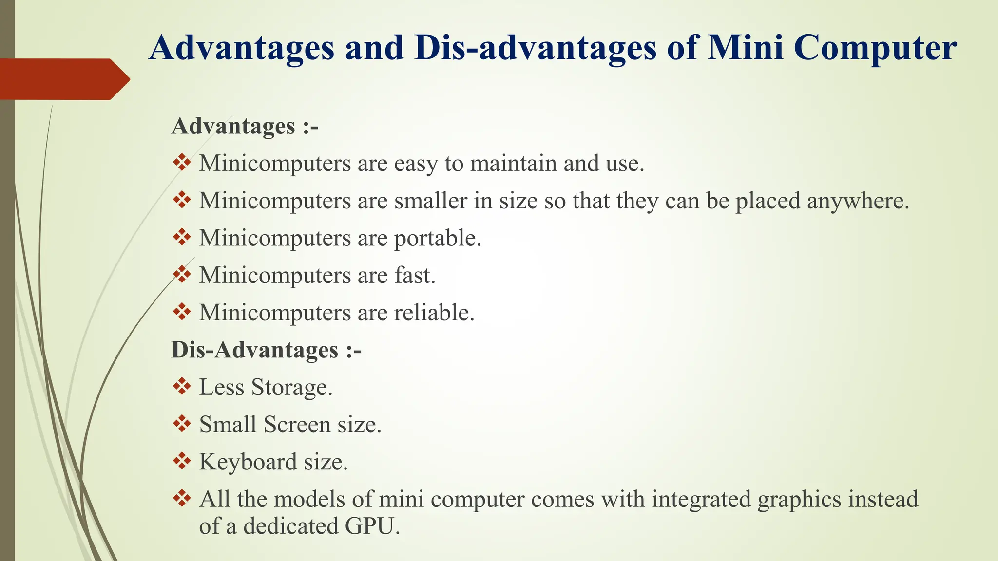 Advantages and Dis-advantages of Mini Computer
Advantages :-
 Minicomputers are easy to maintain and use.
 Minicomputers are smaller in size so that they can be placed anywhere.
 Minicomputers are portable.
 Minicomputers are fast.
 Minicomputers are reliable.
Dis-Advantages :-
 Less Storage.
 Small Screen size.
 Keyboard size.
 All the models of mini computer comes with integrated graphics instead
of a dedicated GPU.
 