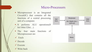 Micro-Processors
 Microprocessor is an Integrated
Circuit(IC) that contains all the
functions of a central processing
unit of a computer.
 It performs ALU operations(8
bit/16bit/32bit…)
 The four main functions of
Microprocessor are
 Fetch
 Decode
 Execute
 Write back
 