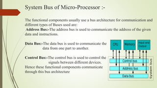 System Bus of Micro-Processor :-
The functional components usually use a bus architecture for communication and
different types of Buses used are:
Address Bus:-The address bus is used to communicate the address of the given
data and instructions.
Data Bus:-The data bus is used to communicate the
data from one part to another.
Control Bus:-The control bus is used to control the
signals between different devices.
Hence these functional components communicate
through this bus architecture
 