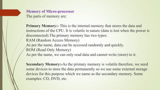 Memory of Micro-processor
The parts of memory are:
Primary Memory:- This is the internal memory that stores the data and
instructions of the CPU. It is volatile in nature (data is lost when the power is
disconnected).The primary memory has two types:
RAM (Random Access Memory)
As per the name, data can be accessed randomly and quickly.
ROM (Read Only Memory)
As per the name, we can only read data and cannot write (store) to it.
Secondary Memory:-As the primary memory is volatile therefore, we need
some devices to store the data permanently so we use some external storage
devices for this purpose which we name as the secondary memory. Some
examples: CD, DVD, etc.
 