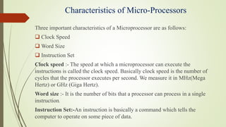 Characteristics of Micro-Processors
Three important characteristics of a Microprocessor are as follows:
 Clock Speed
 Word Size
 Instruction Set
Clock speed :- The speed at which a microprocessor can execute the
instructions is called the clock speed. Basically clock speed is the number of
cycles that the processor executes per second. We measure it in MHz(Mega
Hertz) or GHz (Giga Hertz).
Word size :- It is the number of bits that a processor can process in a single
instruction.
Instruction Set:-An instruction is basically a command which tells the
computer to operate on some piece of data.
 