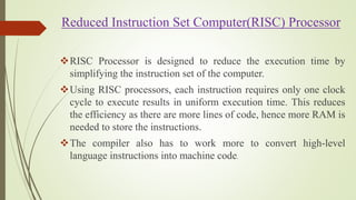 Reduced Instruction Set Computer(RISC) Processor
RISC Processor is designed to reduce the execution time by
simplifying the instruction set of the computer.
Using RISC processors, each instruction requires only one clock
cycle to execute results in uniform execution time. This reduces
the efficiency as there are more lines of code, hence more RAM is
needed to store the instructions.
The compiler also has to work more to convert high-level
language instructions into machine code.
 